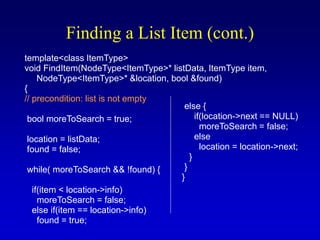 Finding a List Item (cont.)
template<class ItemType>
void FindItem(NodeType<ItemType>* listData, ItemType item,
NodeType<ItemType>* &location, bool &found)
{
// precondition: list is not empty
bool moreToSearch = true;
location = listData;
found = false;
while( moreToSearch && !found) {
if(item < location->info)
moreToSearch = false;
else if(item == location->info)
found = true;
else {
if(location->next == NULL)
moreToSearch = false;
else
location = location->next;
}
}
}