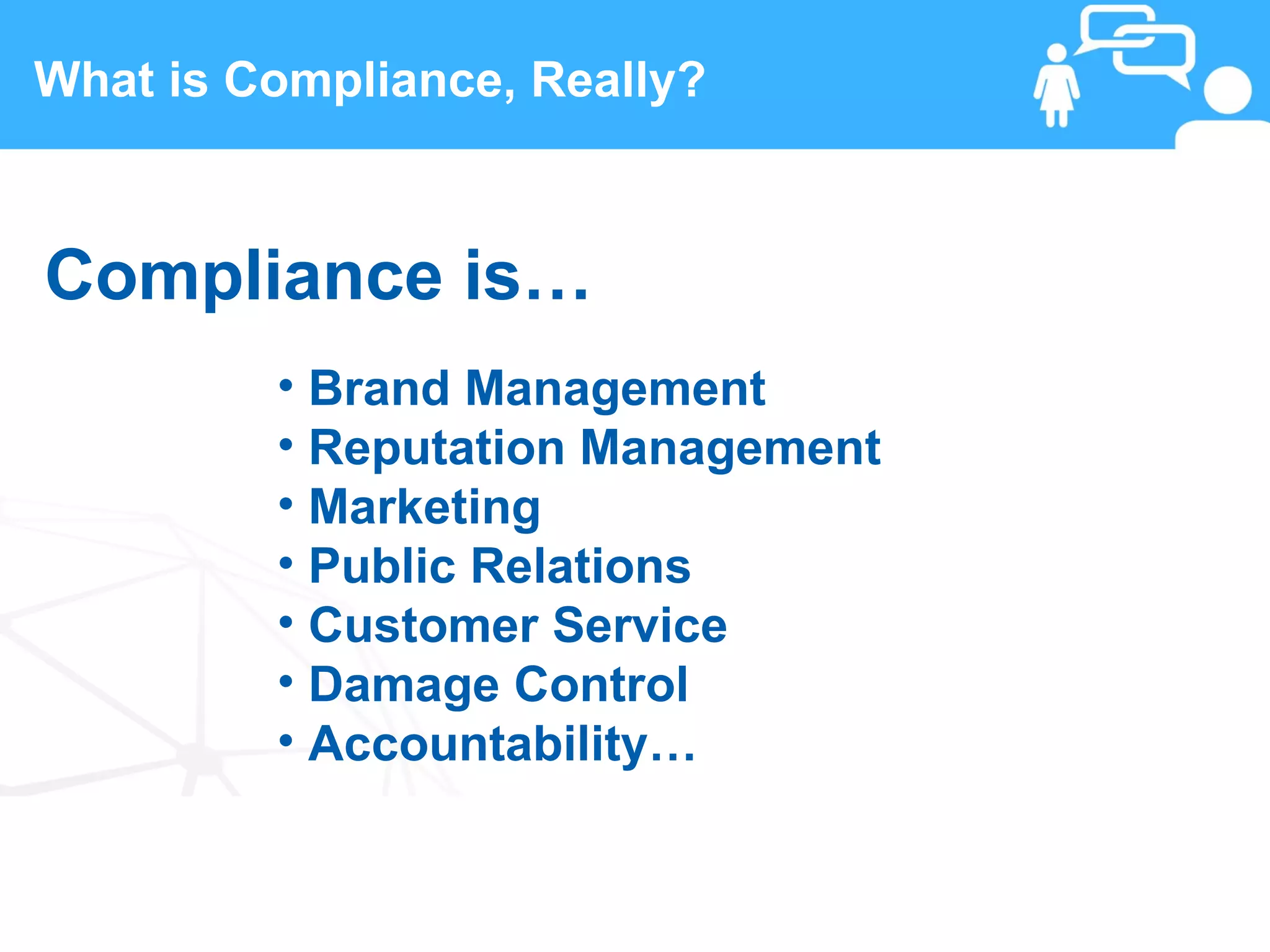 What is Compliance, Really?



Compliance is…
         • Brand Management
         • Reputation Management
         • Marketing
         • Public Relations
         • Customer Service
         • Damage Control
         • Accountability…

 9                  www.linkedFA.com
 