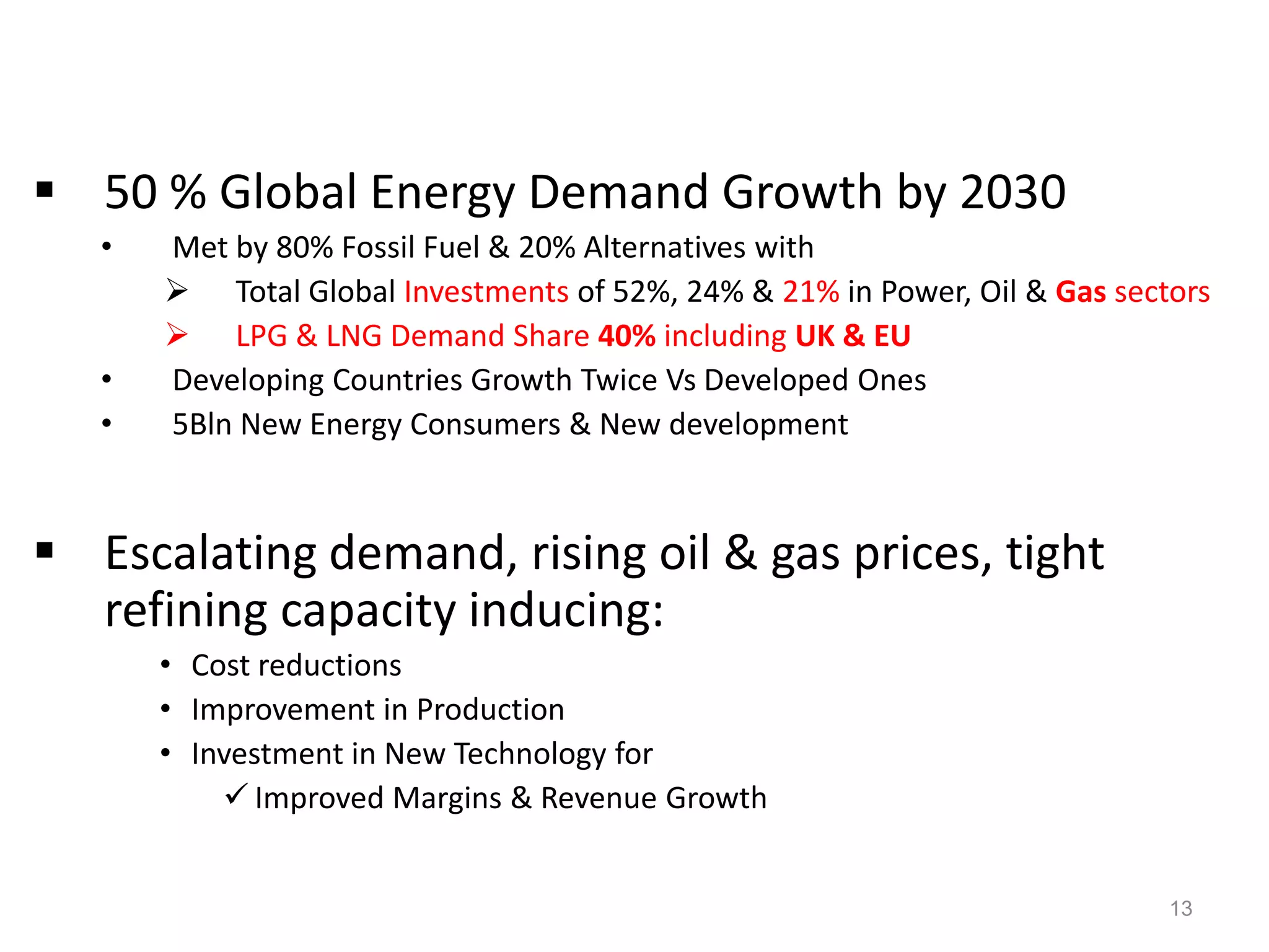  50 % Global Energy Demand Growth by 2030
   •   Met by 80% Fossil Fuel & 20% Alternatives with
        Total Global Investments of 52%, 24% & 21% in Power, Oil & Gas sectors
        LPG & LNG Demand Share 40% including UK & EU
   •   Developing Countries Growth Twice Vs Developed Ones
   •   5Bln New Energy Consumers & New development



 Escalating demand, rising oil & gas prices, tight
  refining capacity inducing:
       • Cost reductions
       • Improvement in Production
       • Investment in New Technology for
            Improved Margins & Revenue Growth


                                                                            13
 