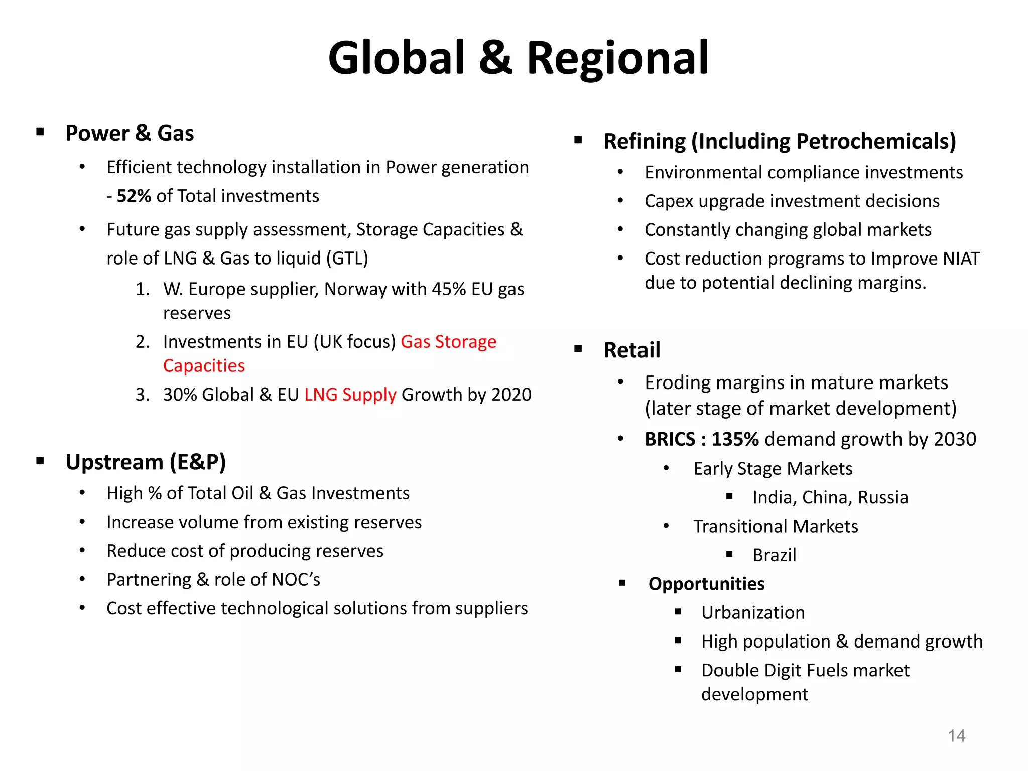Global & Regional
 Power & Gas                                                   Refining (Including Petrochemicals)
   •   Efficient technology installation in Power generation       •   Environmental compliance investments
       - 52% of Total investments                                  •   Capex upgrade investment decisions
   •   Future gas supply assessment, Storage Capacities &          •   Constantly changing global markets
       role of LNG & Gas to liquid (GTL)                           •   Cost reduction programs to Improve NIAT
          1. W. Europe supplier, Norway with 45% EU gas                due to potential declining margins.
             reserves
          2. Investments in EU (UK focus) Gas Storage           Retail
             Capacities
                                                                   • Eroding margins in mature markets
          3. 30% Global & EU LNG Supply Growth by 2020
                                                                     (later stage of market development)
                                                                   • BRICS : 135% demand growth by 2030
 Upstream (E&P)                                                          •Early Stage Markets
   •   High % of Total Oil & Gas Investments                                    India, China, Russia
   •   Increase volume from existing reserves                           • Transitional Markets
   •   Reduce cost of producing reserves                                        Brazil
   •   Partnering & role of NOC’s                                     Opportunities
   •   Cost effective technological solutions from suppliers              Urbanization
                                                                          High population & demand growth
                                                                          Double Digit Fuels market
                                                                            development

                                                                                                          14
 