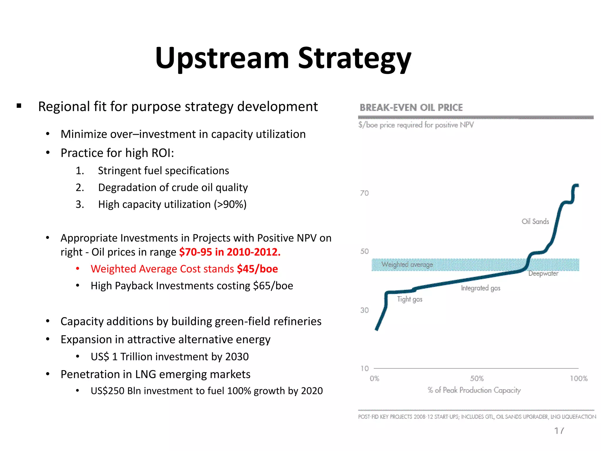 Upstream Strategy
   Regional fit for purpose strategy development
     • Minimize over–investment in capacity utilization
     • Practice for high ROI:
           1.    Stringent fuel specifications
           2.    Degradation of crude oil quality
           3.    High capacity utilization (>90%)

     • Appropriate Investments in Projects with Positive NPV on
       right - Oil prices in range $70-95 in 2010-2012.
          • Weighted Average Cost stands $45/boe
          • High Payback Investments costing $65/boe


     • Capacity additions by building green-field refineries
     • Expansion in attractive alternative energy
           • US$ 1 Trillion investment by 2030
     • Penetration in LNG emerging markets
           •    US$250 Bln investment to fuel 100% growth by 2020


                                                                    17
 