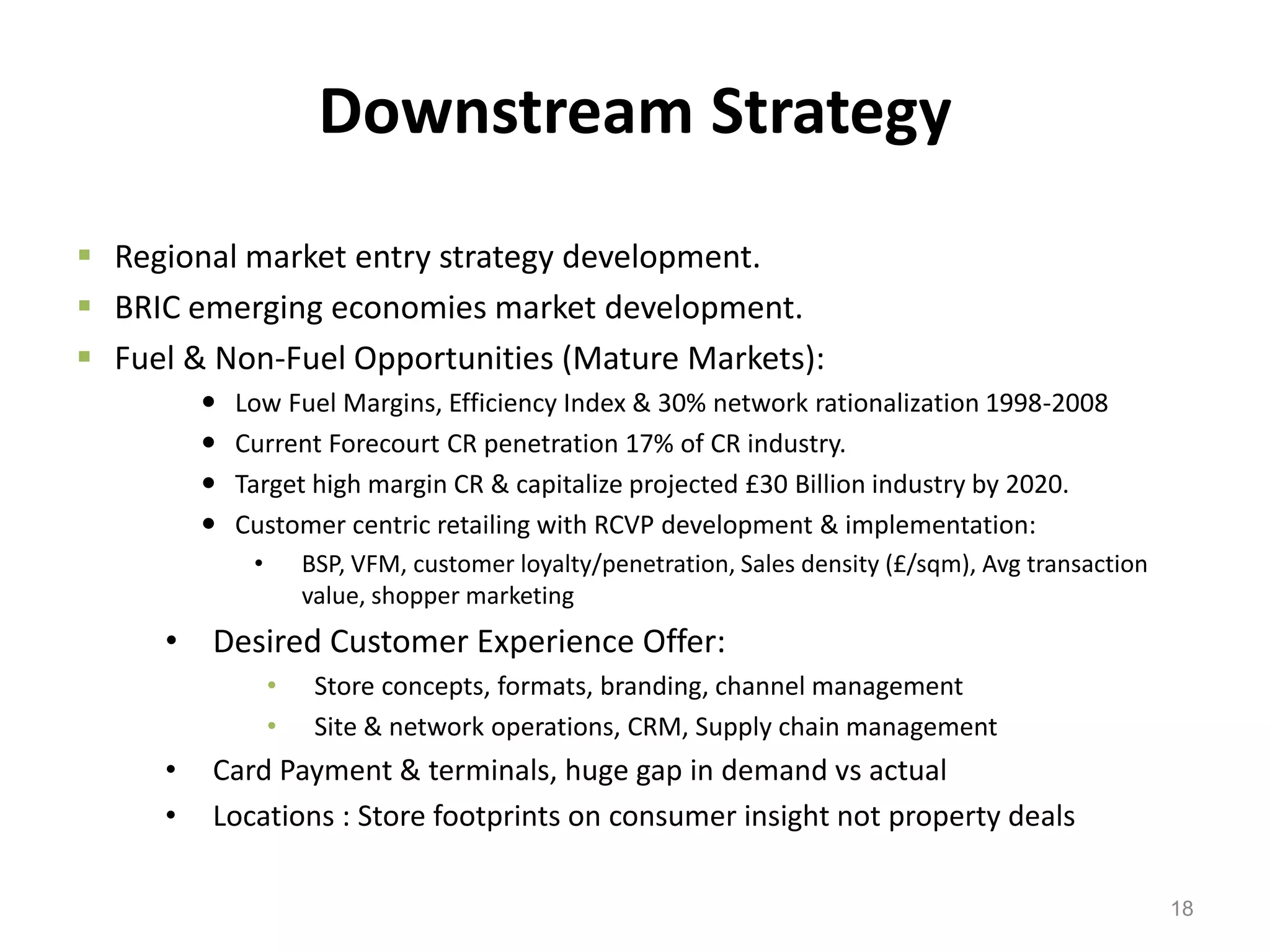 Downstream Strategy
 Regional market entry strategy development.
 BRIC emerging economies market development.
 Fuel & Non-Fuel Opportunities (Mature Markets):
            Low Fuel Margins, Efficiency Index & 30% network rationalization 1998-2008
            Current Forecourt CR penetration 17% of CR industry.
            Target high margin CR & capitalize projected £30 Billion industry by 2020.
            Customer centric retailing with RCVP development & implementation:
              •       BSP, VFM, customer loyalty/penetration, Sales density (£/sqm), Avg transaction
                      value, shopper marketing
     • Desired Customer Experience Offer:
                  •    Store concepts, formats, branding, channel management
                  •    Site & network operations, CRM, Supply chain management
     •   Card Payment & terminals, huge gap in demand vs actual
     •   Locations : Store footprints on consumer insight not property deals

                                                                                                       18
 