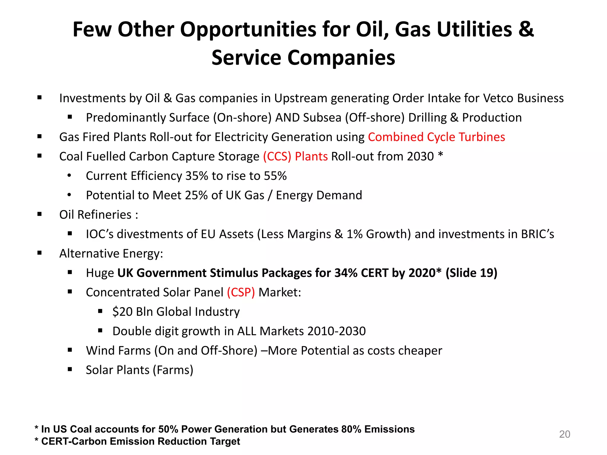 Few Other Opportunities for Oil, Gas Utilities &
                   Service Companies
   Investments by Oil & Gas companies in Upstream generating Order Intake for Vetco Business
       Predominantly Surface (On-shore) AND Subsea (Off-shore) Drilling & Production
   Gas Fired Plants Roll-out for Electricity Generation using Combined Cycle Turbines
   Coal Fuelled Carbon Capture Storage (CCS) Plants Roll-out from 2030 *
      • Current Efficiency 35% to rise to 55%
      • Potential to Meet 25% of UK Gas / Energy Demand
   Oil Refineries :
       IOC’s divestments of EU Assets (Less Margins & 1% Growth) and investments in BRIC’s
   Alternative Energy:
       Huge UK Government Stimulus Packages for 34% CERT by 2020* (Slide 19)
       Concentrated Solar Panel (CSP) Market:
             $20 Bln Global Industry
             Double digit growth in ALL Markets 2010-2030
       Wind Farms (On and Off-Shore) –More Potential as costs cheaper
       Solar Plants (Farms)



* In US Coal accounts for 50% Power Generation but Generates 80% Emissions
                                                                                            20
* CERT-Carbon Emission Reduction Target
 