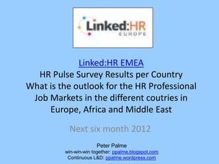 Linked:HR EMEA
  HR Pulse Survey Results per Country
What is the outlook for the HR Professional
 Job Markets in the different coutries in
     Europe, Africa and Middle East
           Next six month 2012
                      Peter Palme
         win-win-win together: ppalme.blogspot.com
          Continuous L&D: ppalme.wordpress.com
 