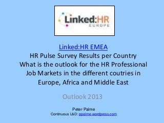Linked:HR EMEA
  HR Pulse Survey Results per Country
What is the outlook for the HR Professional
 Job Markets in the different coutries in
     Europe, Africa and Middle East
                Outlook 2013
                     Peter Palme
          Continuous L&D: ppalme.wordpress.com
 