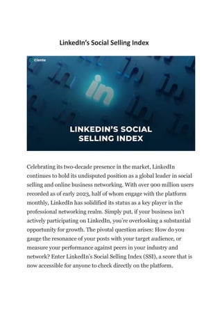 LinkedIn’s Social Selling Index
Celebrating its two-decade presence in the market, LinkedIn
continues to hold its undisputed position as a global leader in social
selling and online business networking. With over 900 million users
recorded as of early 2023, half of whom engage with the platform
monthly, LinkedIn has solidified its status as a key player in the
professional networking realm. Simply put, if your business isn’t
actively participating on LinkedIn, you’re overlooking a substantial
opportunity for growth. The pivotal question arises: How do you
gauge the resonance of your posts with your target audience, or
measure your performance against peers in your industry and
network? Enter LinkedIn’s Social Selling Index (SSI), a score that is
now accessible for anyone to check directly on the platform.
 