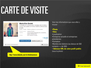 CARTE DE VISITE
                                              Voici les informations que vous allez y
                                              trouver :

                                              •Photo
                                              •Titre
                                              •Localisation
                                              •Entreprise actuelle et entreprises
                                              précédentes
                                              •Formation
                                              •Nombre de relations (au-dessus de 500
                                              contacts = + de 500)
                                              • Adresse URL de votre profil public
                                              (sous la photo)
  http://www.linkedin.com/in/droletmarieeve



                                                                                 @marieeved
 
