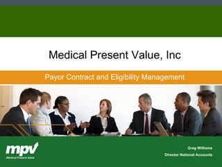 Copyright    2002, Medical Present Value, Inc. All rights reserved. Medical Present Value, Inc.  •  100 NE Loop 410, Suite 830  •  San Antonio, TX  78216  •  210-930-1230  •  www.mpv.com Payor Contract and Eligibility Management Greg Williams Director National Accounts Medical Present Value, Inc                                                                                                                                                                                                    