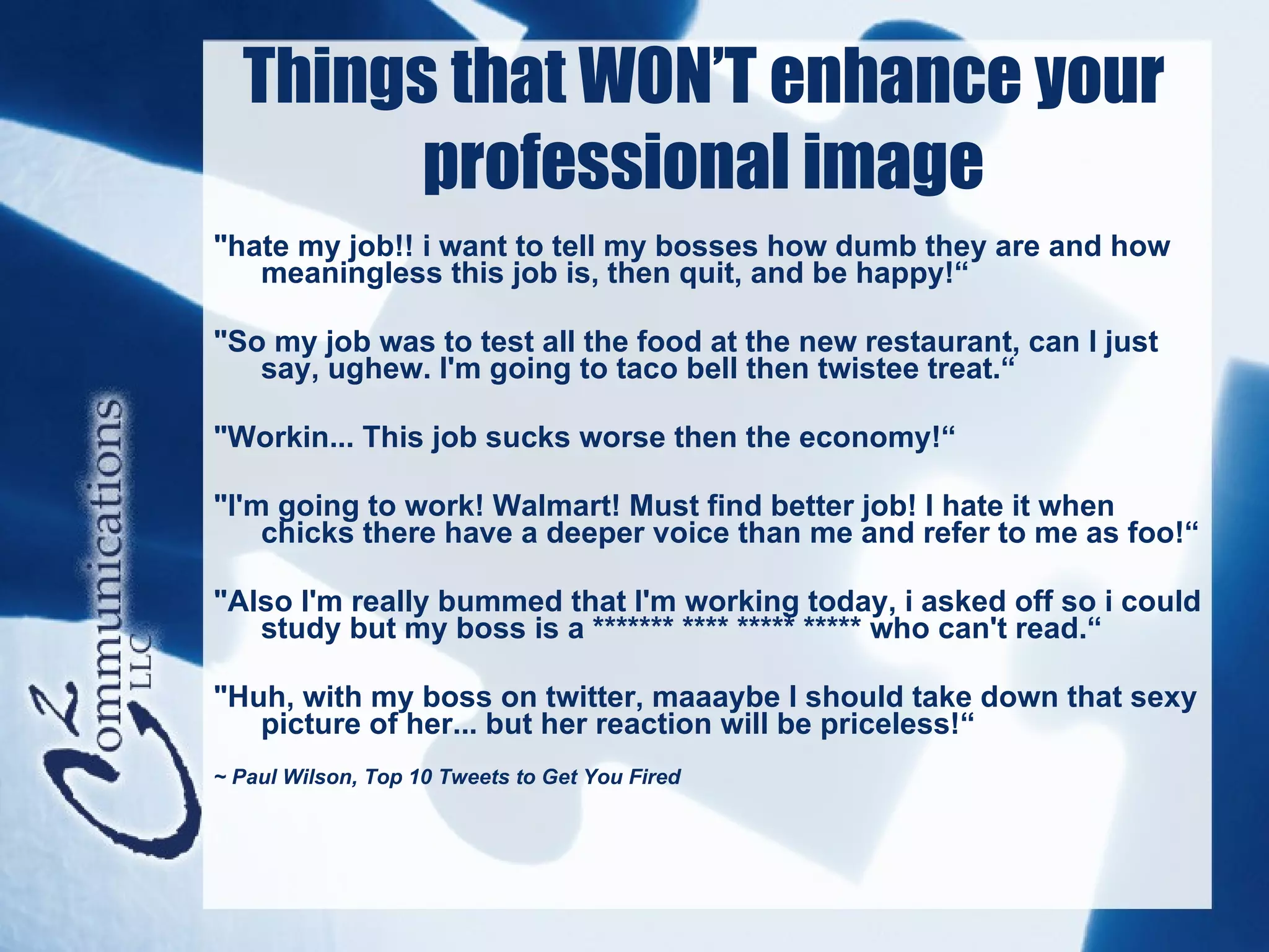 Things that WON’T enhance your
        professional image
"hate my job!! i want to tell my bosses how dumb they are and how
   meaningless this job is, then quit, and be happy!“

"So my job was to test all the food at the new restaurant, can I just
   say, ughew. I'm going to taco bell then twistee treat.“

"Workin... This job sucks worse then the economy!“

"I'm going to work! Walmart! Must find better job! I hate it when
    chicks there have a deeper voice than me and refer to me as foo!“

"Also I'm really bummed that I'm working today, i asked off so i could
   study but my boss is a ******* **** ***** ***** who can't read.“

"Huh, with my boss on twitter, maaaybe I should take down that sexy
   picture of her... but her reaction will be priceless!“
~ Paul Wilson, Top 10 Tweets to Get You Fired
 