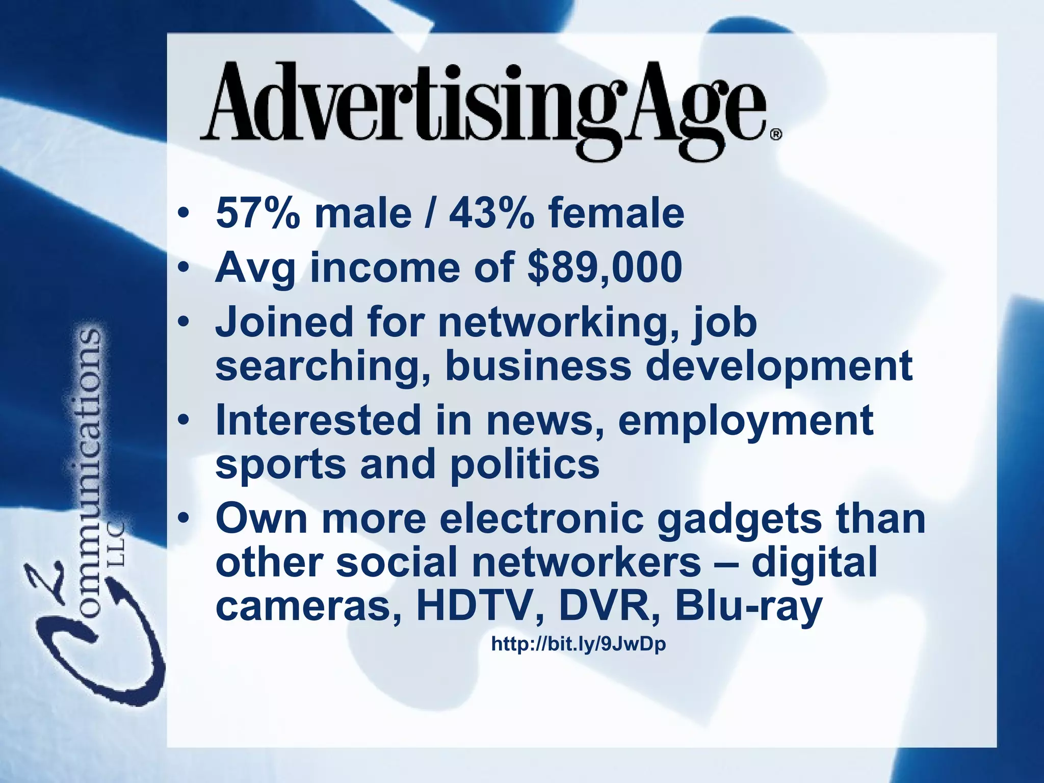 • 57% male / 43% female
• Avg income of $89,000
• Joined for networking, job
  searching, business development
• Interested in news, employment
  sports and politics
• Own more electronic gadgets than
  other social networkers – digital
  cameras, HDTV, DVR, Blu-ray
              http://bit.ly/9JwDp
 