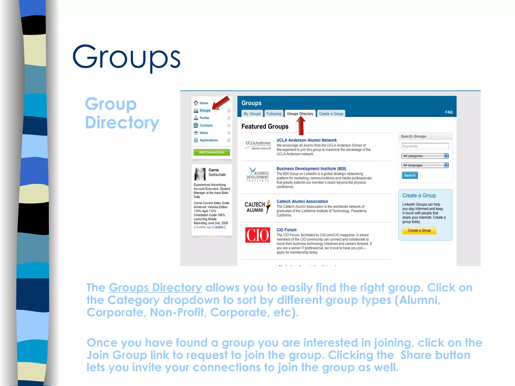 Groups Group Directory The  Groups Directory  allows you to easily find the right group. Click on the Category dropdown to sort by different group types (Alumni, Corporate, Non-Profit, Corporate, etc).  Once you have found a group you are interested in joining, click on the Join Group link to request to join the group. Clicking the  Share button lets you invite your connections to join the group as well. 