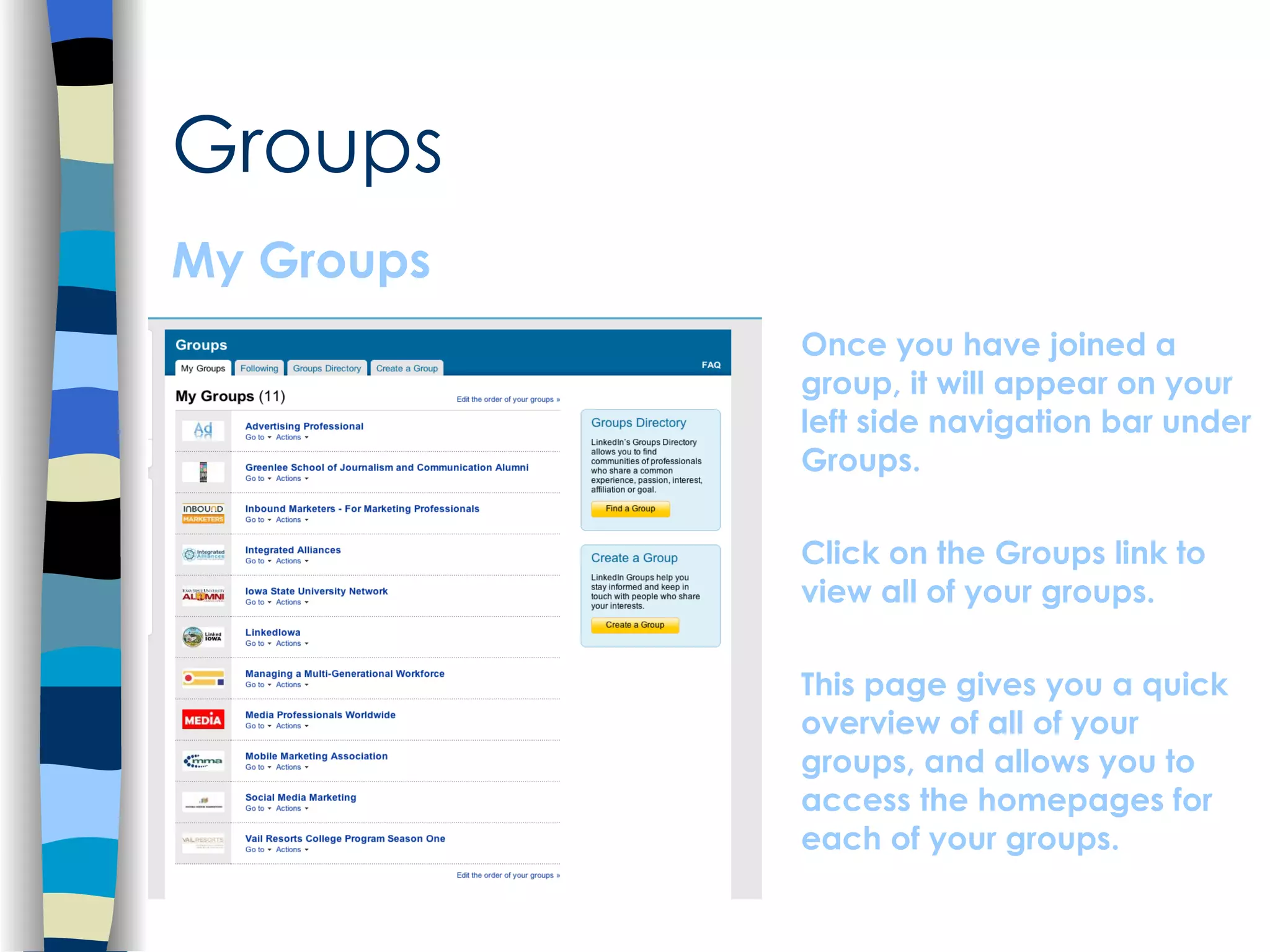 Groups My Groups Once you have joined a group, it will appear on your left side navigation bar under Groups.  Click on the Groups link to view all of your groups.  This page gives you a quick overview of all of your groups, and allows you to access the homepages for each of your groups. 