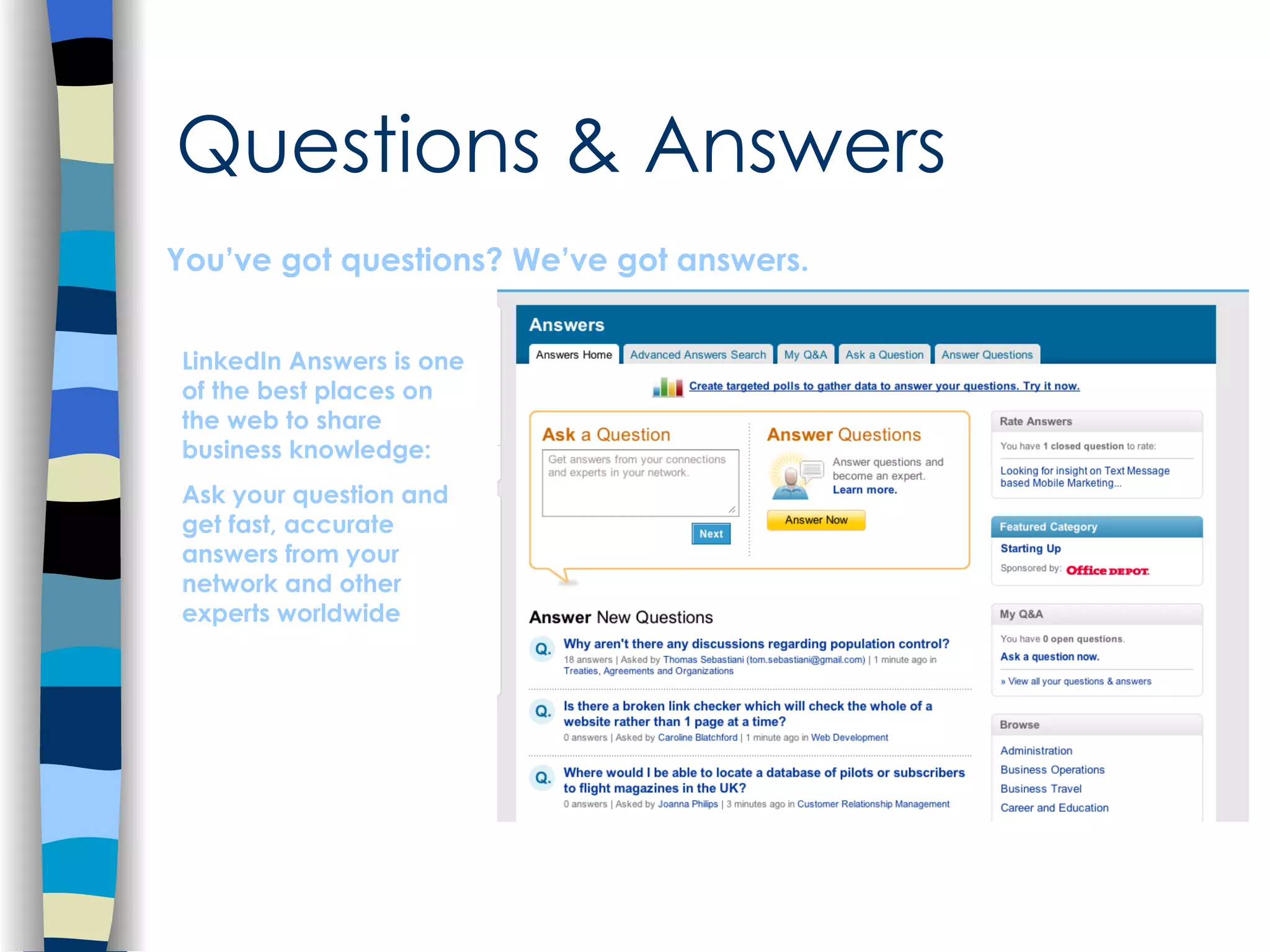 Questions & Answers You’ve got questions? We’ve got answers. LinkedIn Answers is one of the best places on the web to share business knowledge: Ask your question and get fast, accurate answers from your network and other experts worldwide 