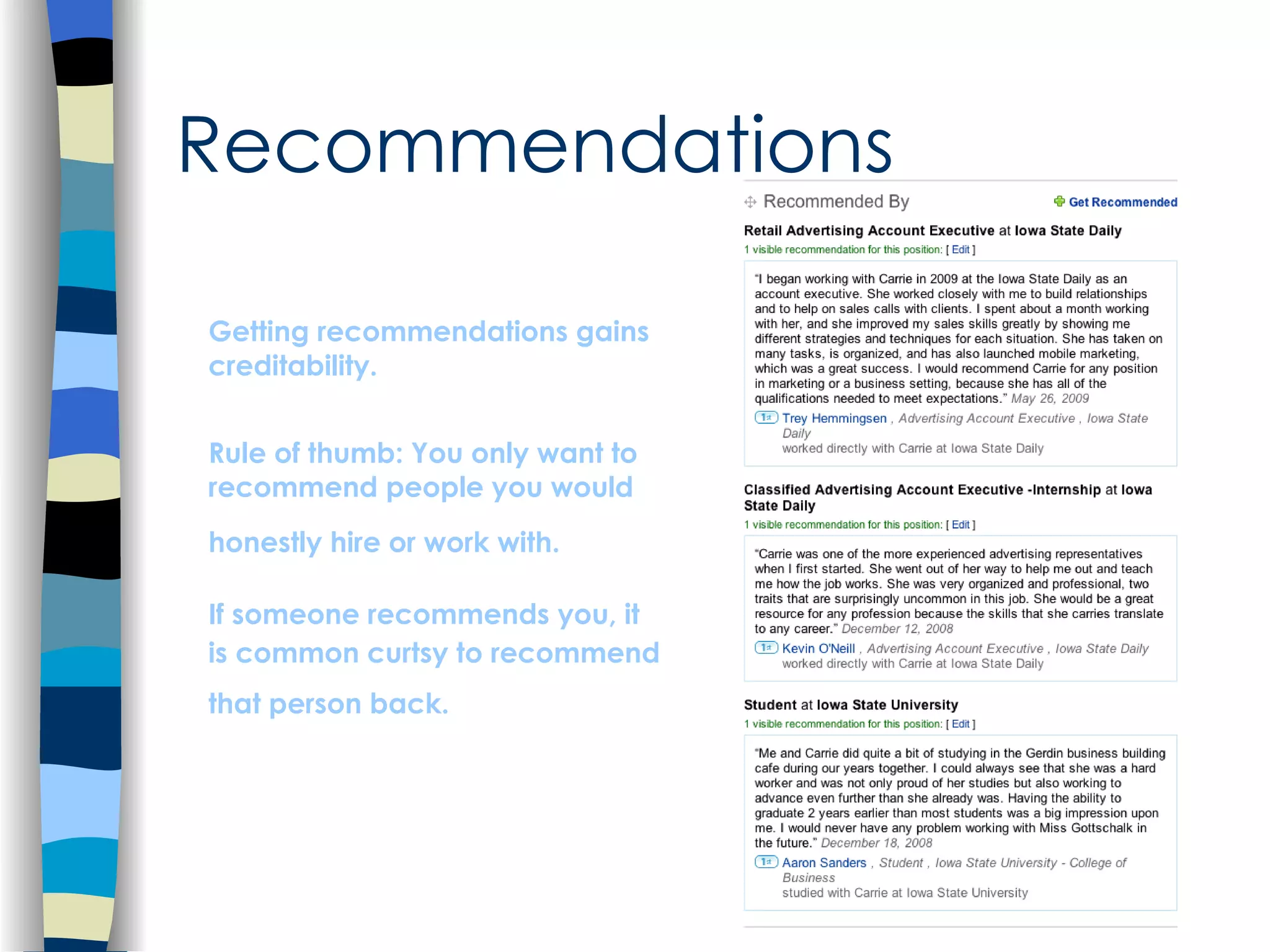 Recommendations Getting recommendations gains creditability.  Rule of thumb: You only want to recommend people you would honestly hire or work with.   If someone recommends you, it is common curtsy to recommend that person back.   