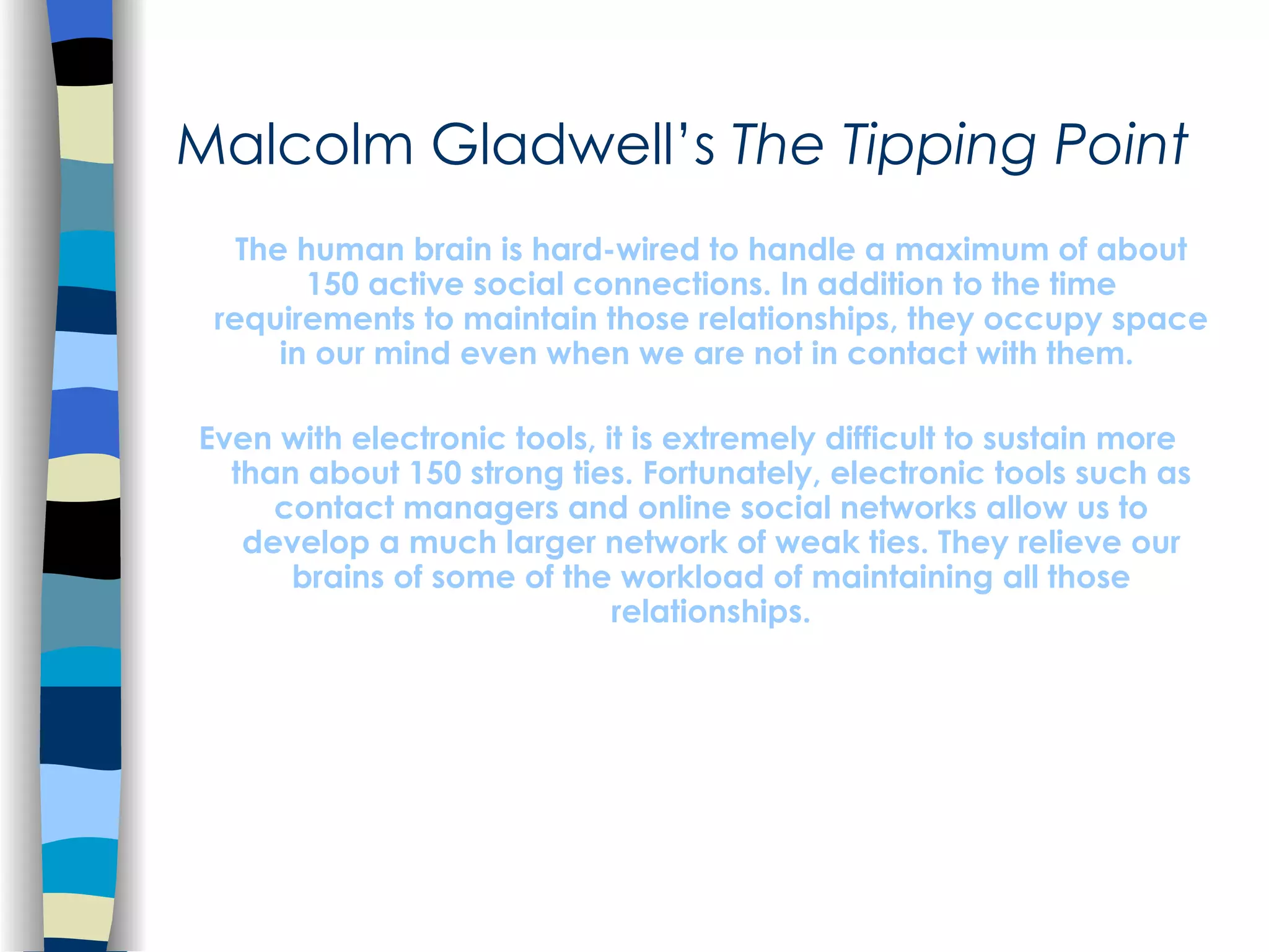 Malcolm Gladwell’s  The Tipping Point The human brain is hard-wired to handle a maximum of about 150 active social connections. In addition to the time requirements to maintain those relationships, they occupy space in our mind even when we are not in contact with them.  Even with electronic tools, it is extremely difficult to sustain more than about 150 strong ties. Fortunately, electronic tools such as contact managers and online social networks allow us to develop a much larger network of weak ties. They relieve our brains of some of the workload of maintaining all those relationships. 
