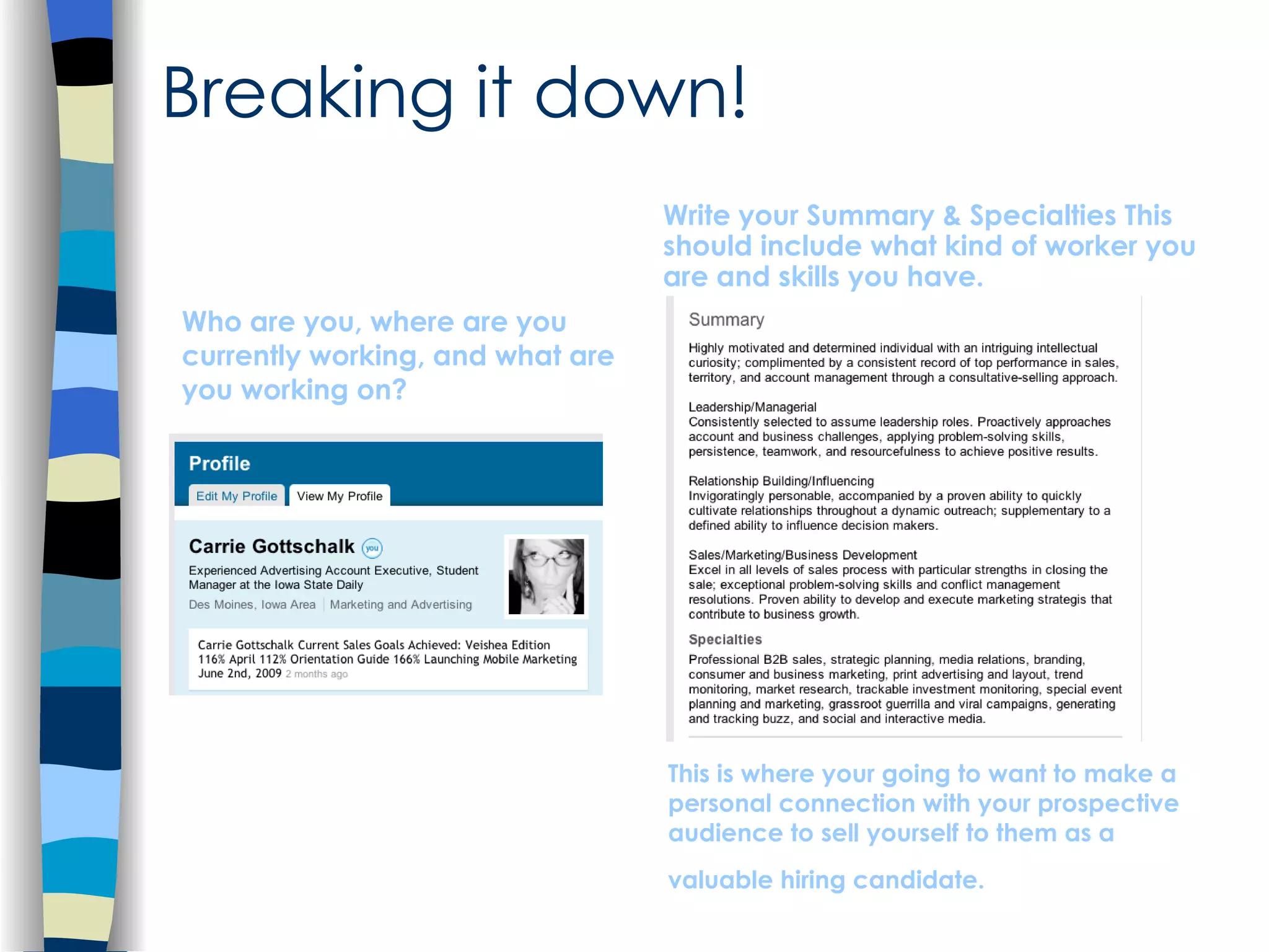 Who are you, where are you currently working, and what are you working on? Write your Summary & Specialties This should include what kind of worker you are and skills you have.  Breaking it down! This is where your going to want to make a personal connection with your prospective audience to sell yourself to them as a valuable hiring candidate.   