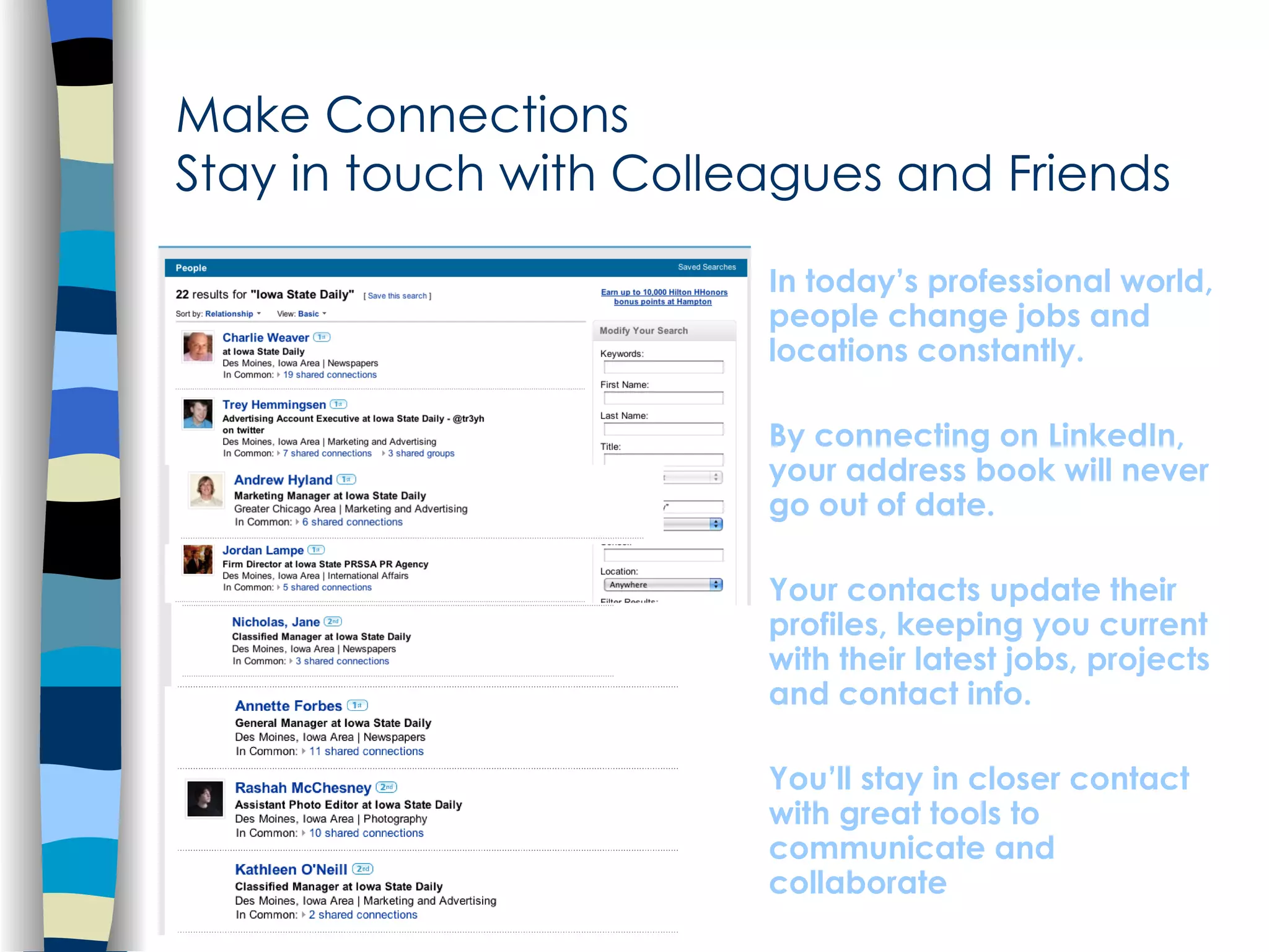 Make Connections  Stay in touch with Colleagues and Friends In today’s professional world, people change jobs and locations constantly.  By connecting on LinkedIn, your address book will never go out of date.  Your contacts update their profiles, keeping you current with their latest jobs, projects and contact info.  You’ll stay in closer contact with great tools to communicate and collaborate 