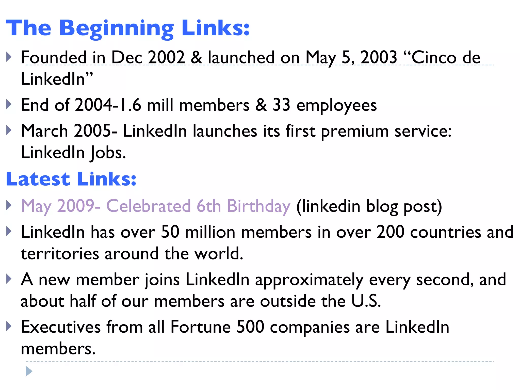 The Beginning Links: Founded in Dec 2002 & launched on May 5, 2003 “Cinco de LinkedIn” End of 2004-1.6 mill members & 33 employees March 2005- LinkedIn launches its first premium service: LinkedIn Jobs.  Latest Links: May 2009- Celebrated 6th Birthday  (linkedin blog post) LinkedIn has over 50 million members in over 200 countries and territories around the world. A new member joins LinkedIn approximately every second, and about half of our members are outside the U.S. Executives from all Fortune 500 companies are LinkedIn members. 