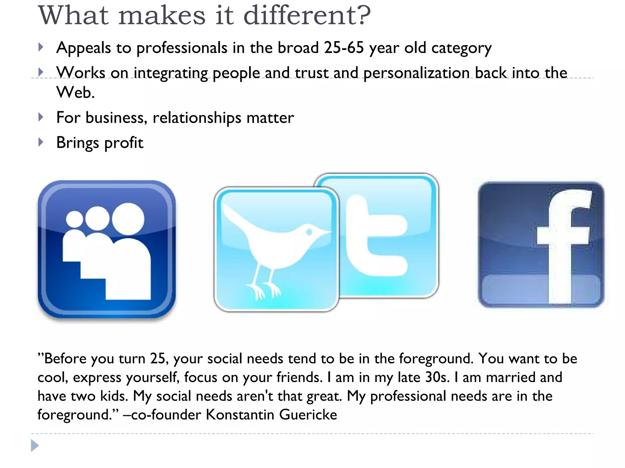 What makes it different? Appeals to professionals in the broad 25-65 year old category Works on integrating people and trust and personalization back into the Web.  For business, relationships matter Brings profit ”Before you turn 25, your social needs tend to be in the foreground. You want to be cool, express yourself, focus on your friends. I am in my late 30s. I am married and have two kids. My social needs aren't that great. My professional needs are in the foreground.” –co-founder Konstantin Guericke 
