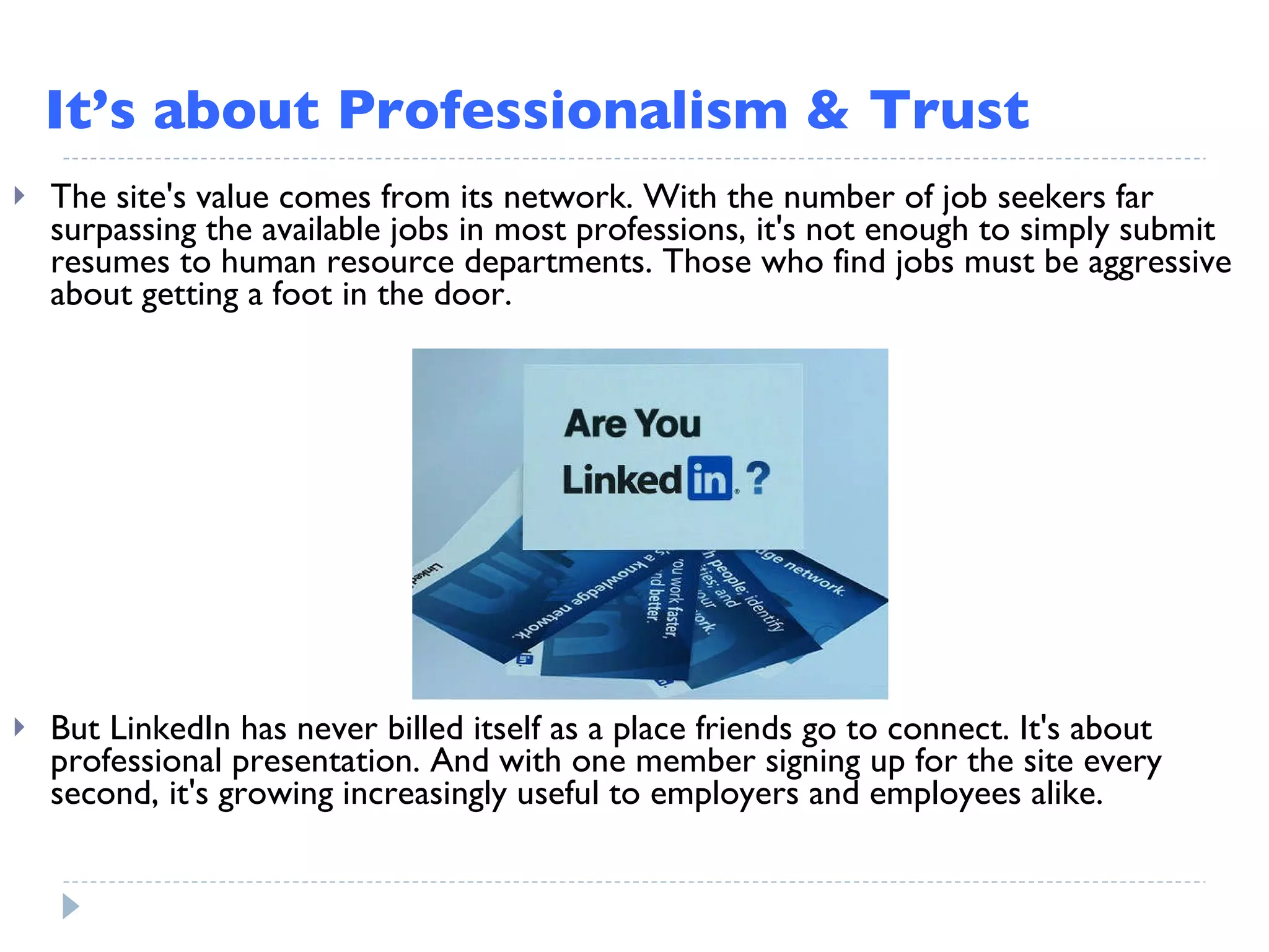 It’s about Professionalism & Trust But LinkedIn has never billed itself as a place friends go to connect. It's about professional presentation. And with one member signing up for the site every second, it's growing increasingly useful to employers and employees alike. The site's value comes from its network. With the number of job seekers far surpassing the available jobs in most professions, it's not enough to simply submit resumes to human resource departments. Those who find jobs must be aggressive about getting a foot in the door. 
