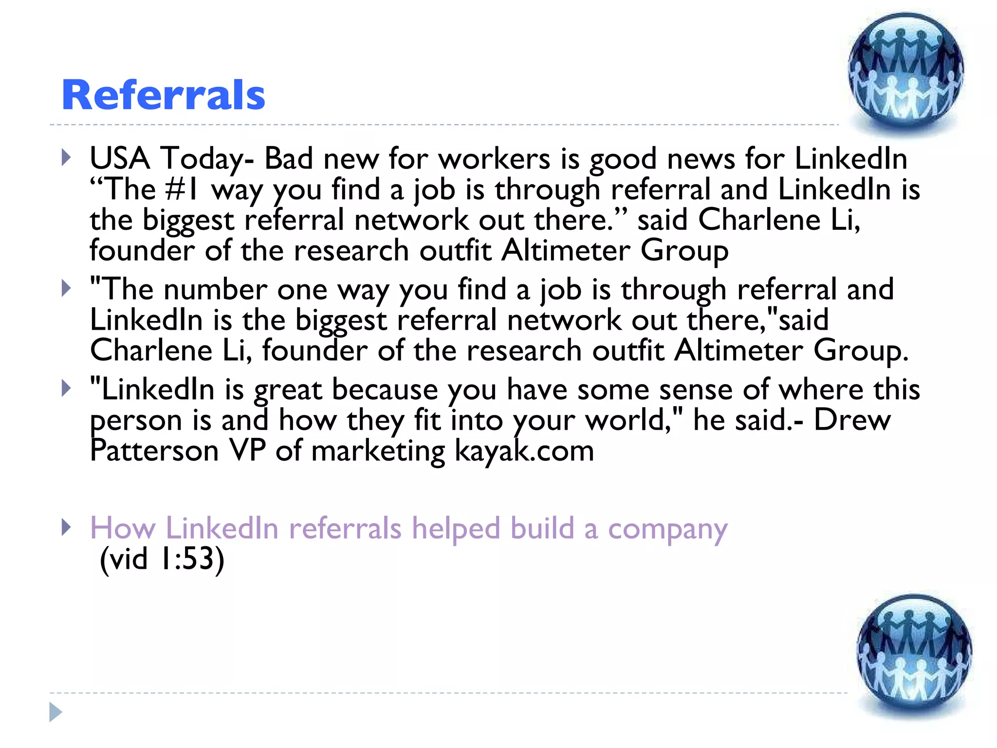 Referrals USA Today- Bad new for workers is good news for LinkedIn “The #1 way you find a job is through referral and LinkedIn is the biggest referral network out there.” said Charlene Li, founder of the research outfit Altimeter Group  &quot;The number one way you find a job is through referral and LinkedIn is the biggest referral network out there,&quot;said Charlene Li, founder of the research outfit Altimeter Group. &quot;LinkedIn is great because you have some sense of where this person is and how they fit into your world,&quot; he said.- Drew Patterson VP of marketing kayak.com How LinkedIn referrals helped build a company  (vid 1:53) 