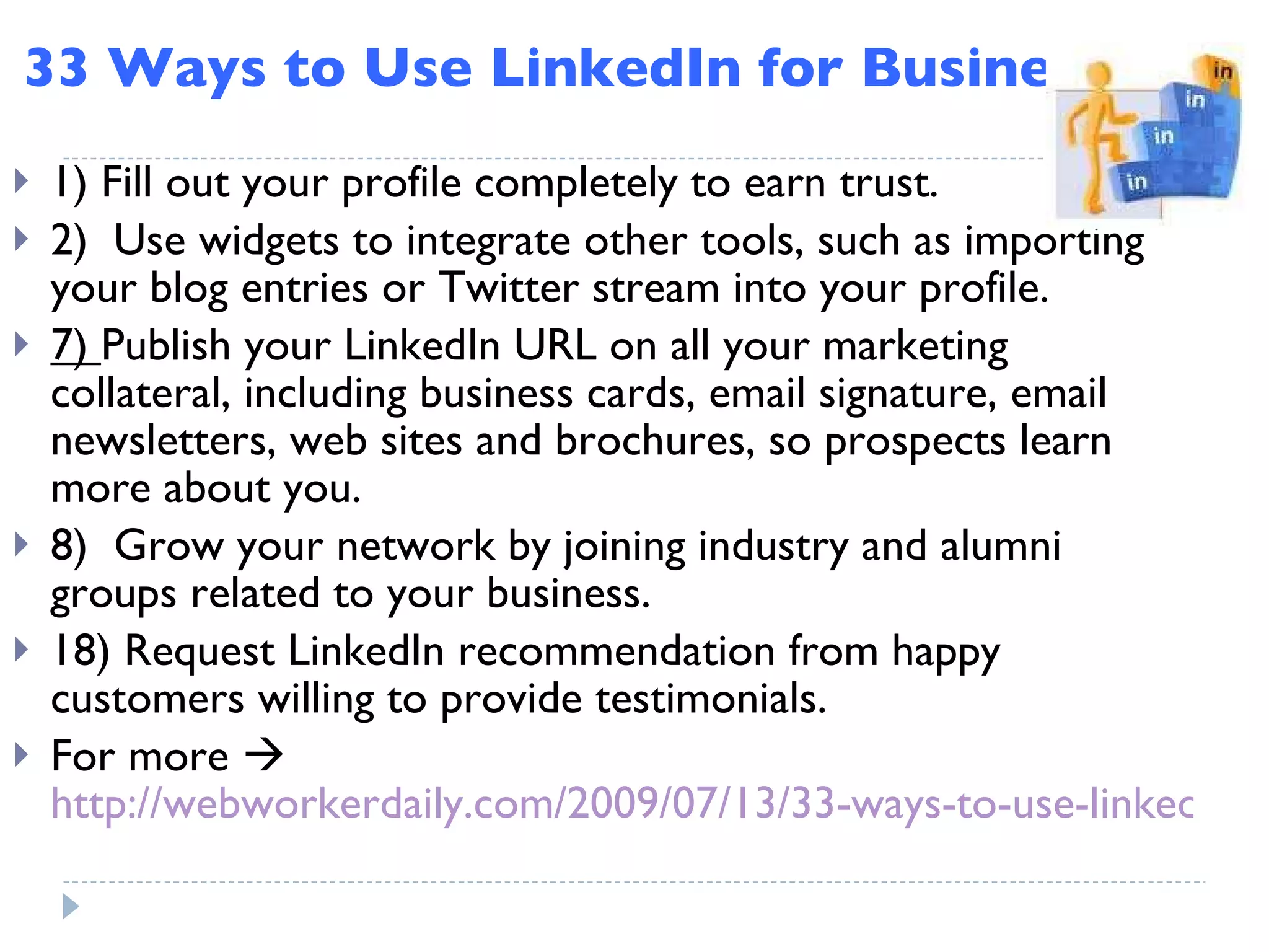 33 Ways to Use LinkedIn for Business 1) Fill out your profile completely to earn trust. 2)  Use widgets to integrate other tools, such as importing your blog entries or Twitter stream into your profile.  7)  Publish your LinkedIn URL on all your marketing collateral, including business cards, email signature, email newsletters, web sites and brochures, so prospects learn more about you. 8)  Grow your network by joining industry and alumni groups related to your business. 18) Request LinkedIn recommendation from happy customers willing to provide testimonials. For more     http://webworkerdaily.com/2009/07/13/33-ways-to-use-linkedin-for-business/ 