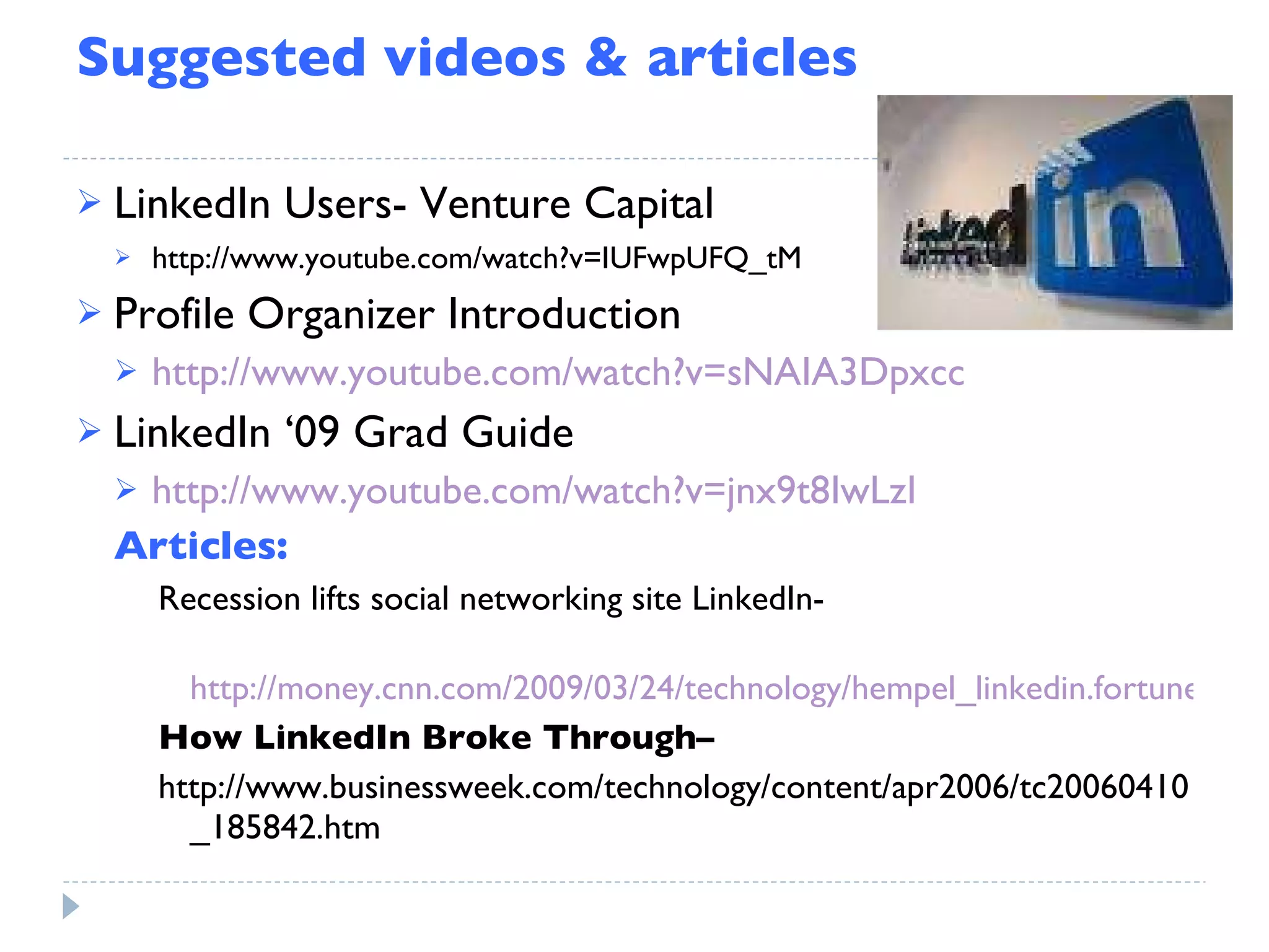 Suggested videos & articles LinkedIn Users- Venture Capital http://www.youtube.com/watch?v=IUFwpUFQ_tM Profile Organizer Introduction http://www.youtube.com/watch?v=sNAIA3Dpxcc LinkedIn ‘09 Grad Guide http://www.youtube.com/watch?v=jnx9t8IwLzI Articles: Recession lifts social networking site LinkedIn-  http://money.cnn.com/2009/03/24/technology/hempel_linkedin.fortune/index.htm How LinkedIn Broke Through–  http://www.businessweek.com/technology/content/apr2006/tc20060410_185842.htm 