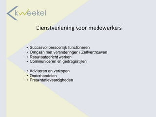 Dienstverlening voor medewerkers


•   Succesvol persoonlijk functioneren
•   Omgaan met veranderingen / Zelfvertrouwen
•   Resultaatgericht werken
•   Communiceren en gedragsstijlen

• Adviseren en verkopen
• Onderhandelen
• Presentatievaardigheden
 