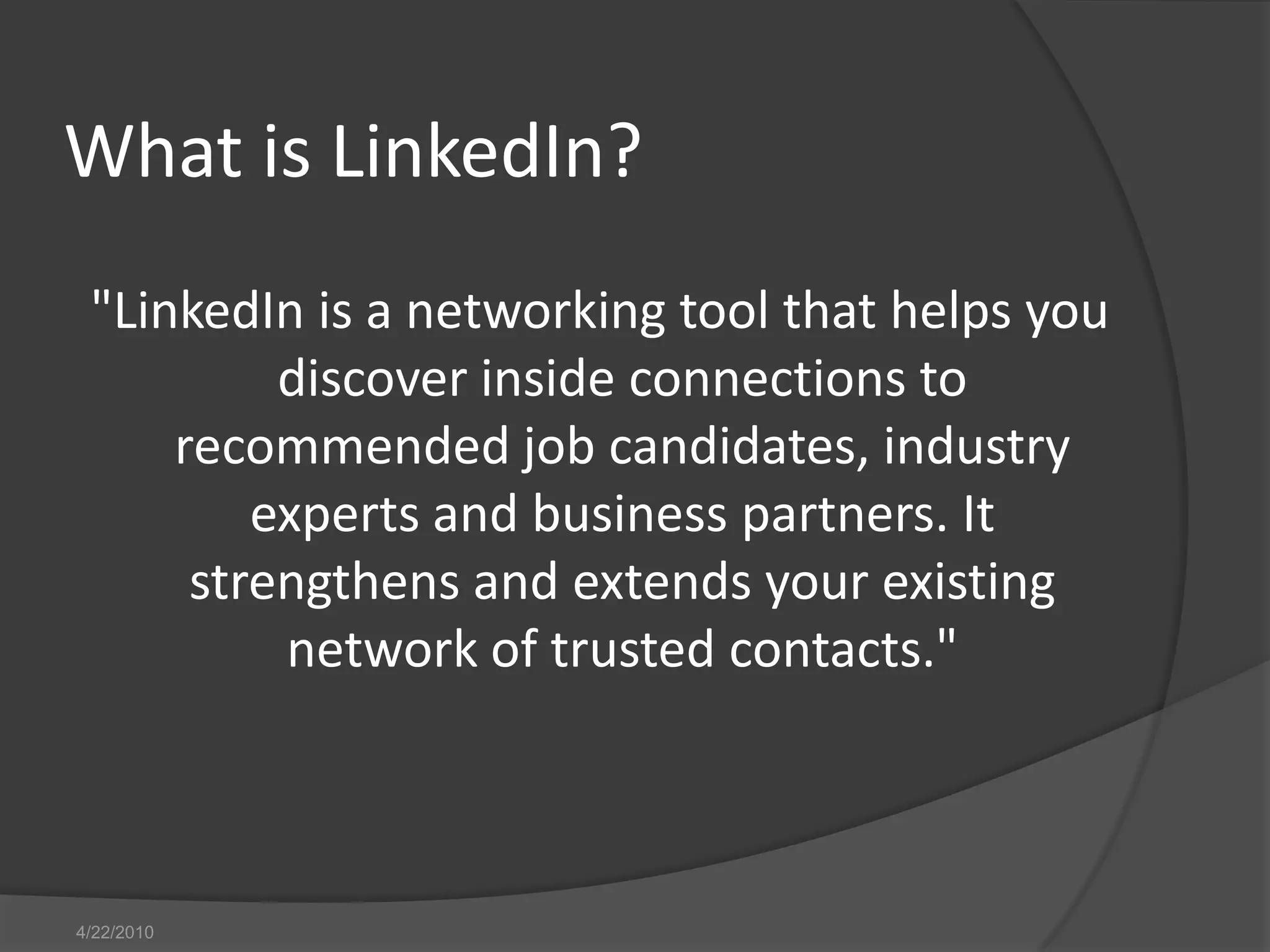 4/13/2010What is LinkedIn?"LinkedIn is a networking tool that helps you discover inside connections to recommended job candidates, industry experts and business partners. It strengthens and extends your existing network of trusted contacts."