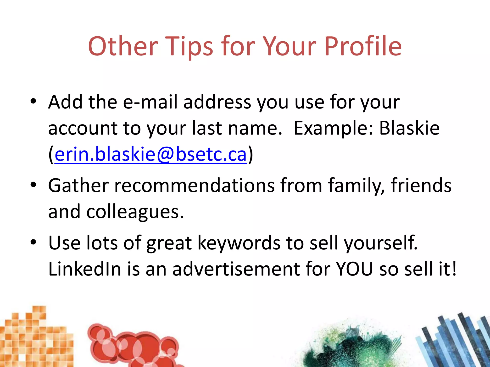 Other Tips for Your ProfileAdd the e-mail address you use for your account to your last name.  Example: Blaskie (erin.blaskie@bsetc.ca)Gather recommendations from family, friends and colleagues.Use lots of great keywords to sell yourself.  LinkedIn is an advertisement for YOU so sell it!