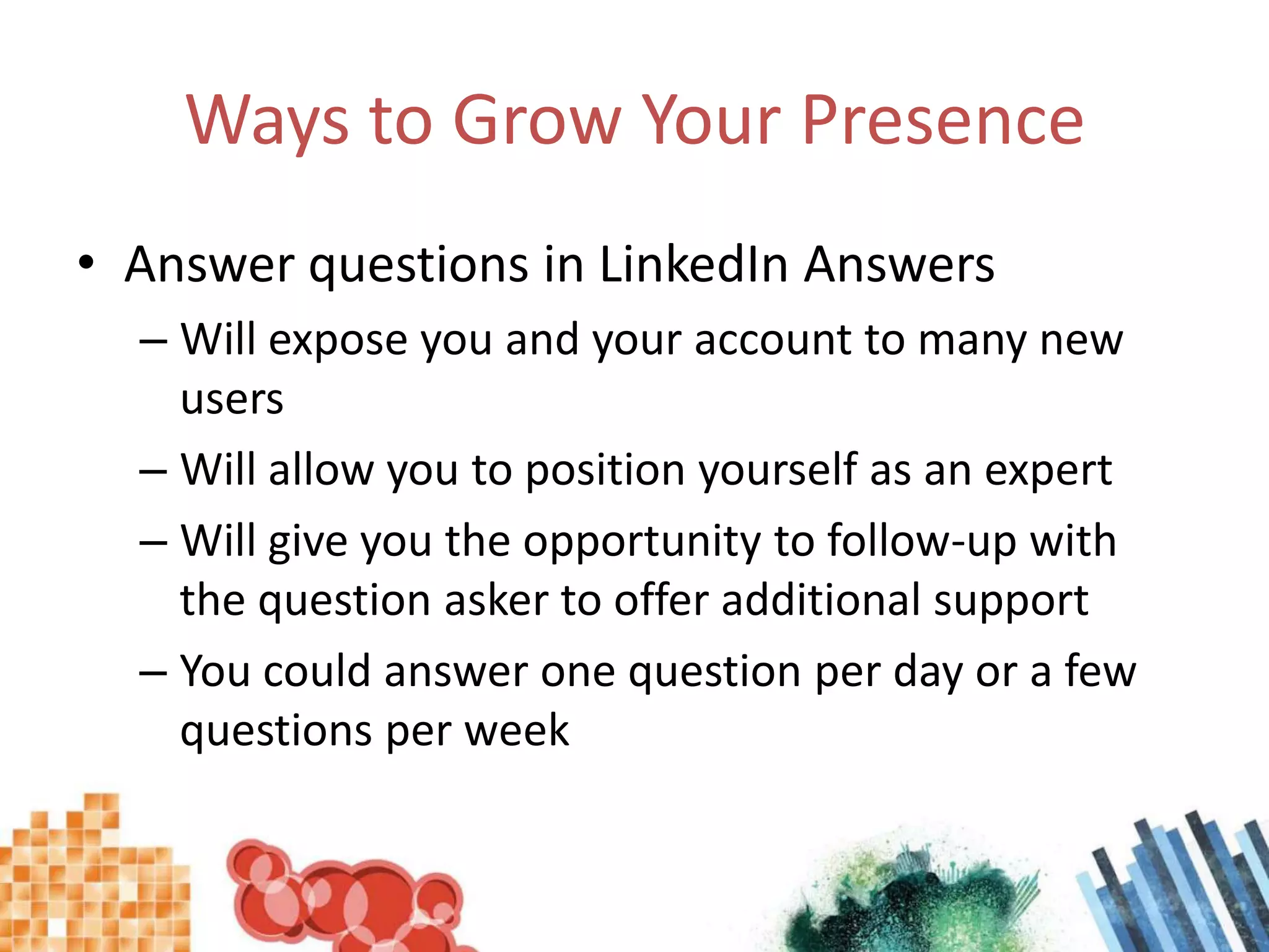 Ways to Grow Your PresenceAnswer questions in LinkedIn AnswersWill expose you and your account to many new usersWill allow you to position yourself as an expertWill give you the opportunity to follow-up with the question asker to offer additional supportYou could answer one question per day or a few questions per week
