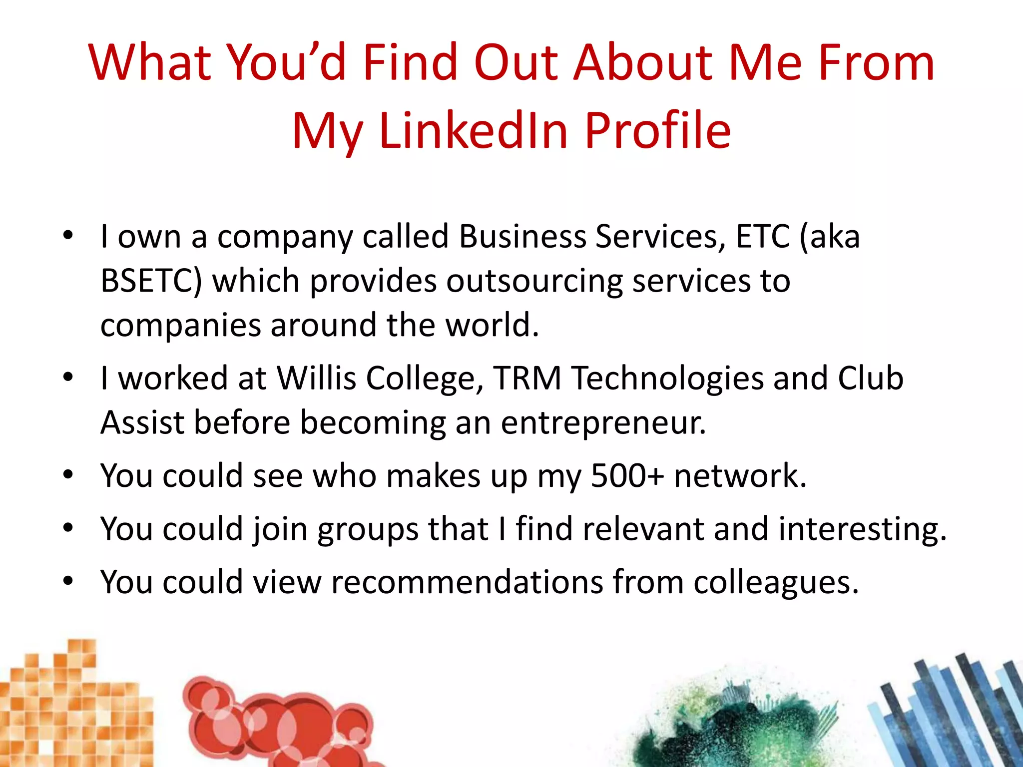What You’d Find Out About Me From My LinkedIn ProfileI own a company called Business Services, ETC (aka BSETC) which provides outsourcing services to companies around the world.I worked at Willis College, TRM Technologies and Club Assist before becoming an entrepreneur.You could see who makes up my 500+ network.You could join groups that I find relevant and interesting.You could view recommendations from colleagues.