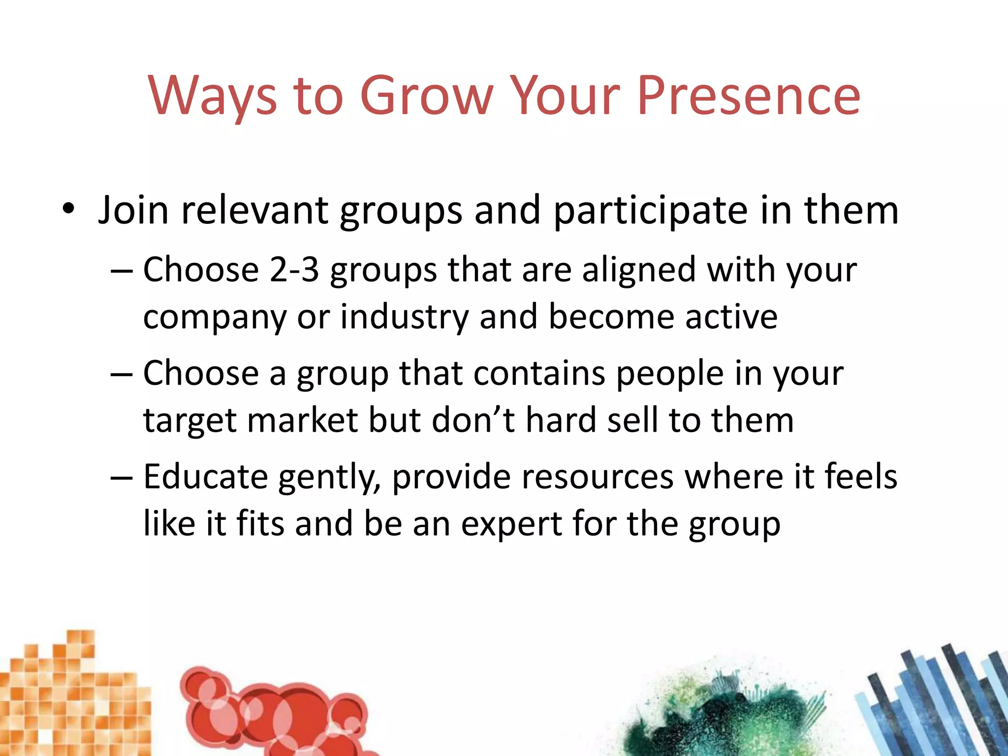 Ways to Grow Your PresenceJoin relevant groups and participate in themChoose 2-3 groups that are aligned with your company or industry and become activeChoose a group that contains people in your target market but don’t hard sell to themEducate gently, provide resources where it feels like it fits and be an expert for the group