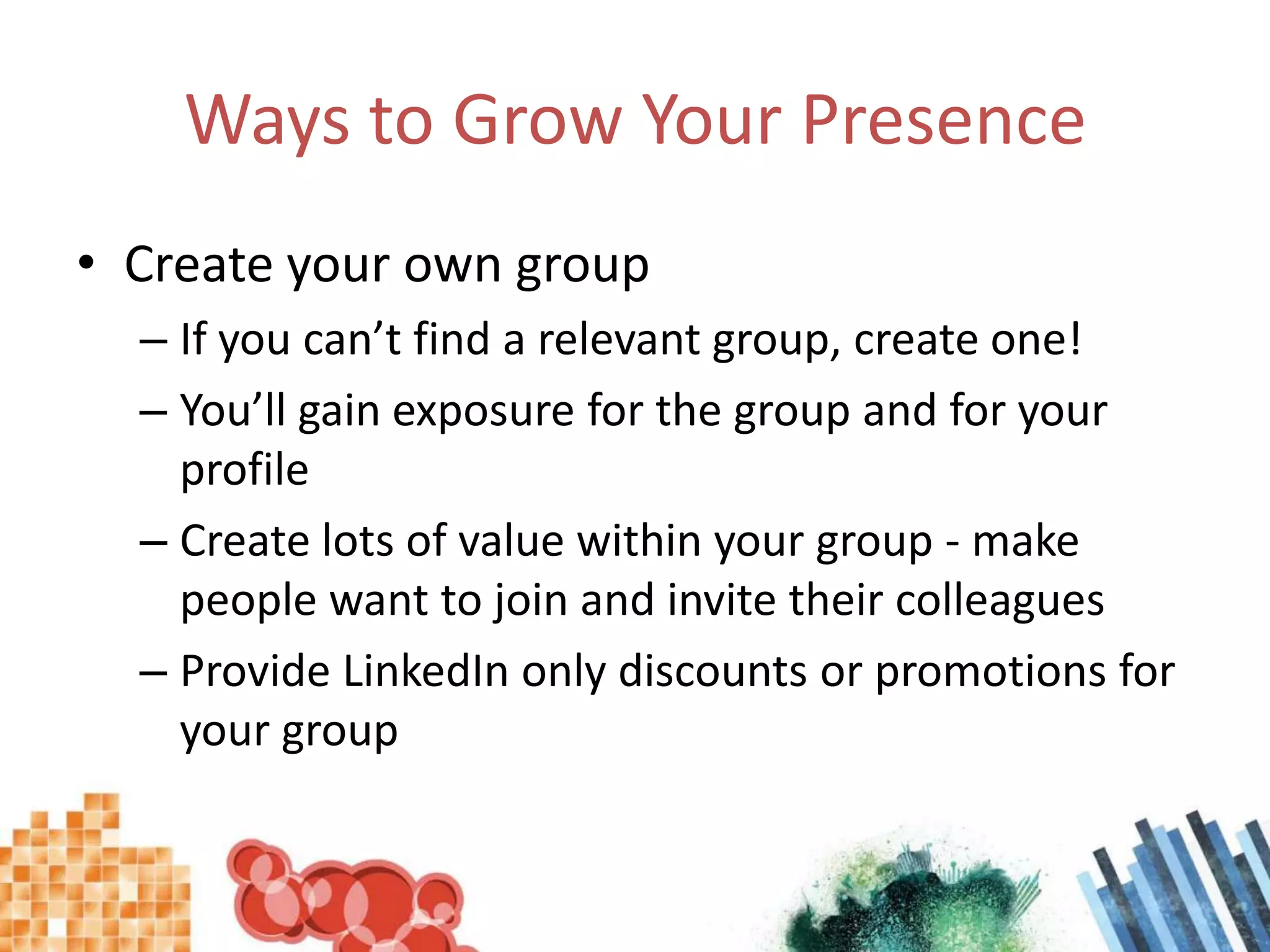 Ways to Grow Your PresenceCreate your own groupIf you can’t find a relevant group, create one!You’ll gain exposure for the group and for your profileCreate lots of value within your group - make people want to join and invite their colleaguesProvide LinkedIn only discounts or promotions for your group