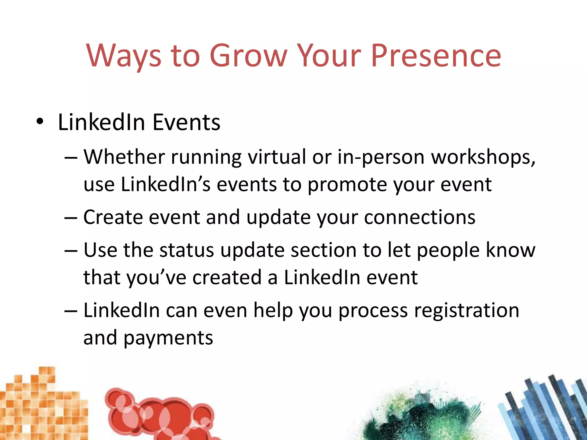 Ways to Grow Your Presence LinkedIn EventsWhether running virtual or in-person workshops, use LinkedIn’s events to promote your eventCreate event and update your connectionsUse the status update section to let people know that you’ve created a LinkedIn eventLinkedIn can even help you process registration and payments