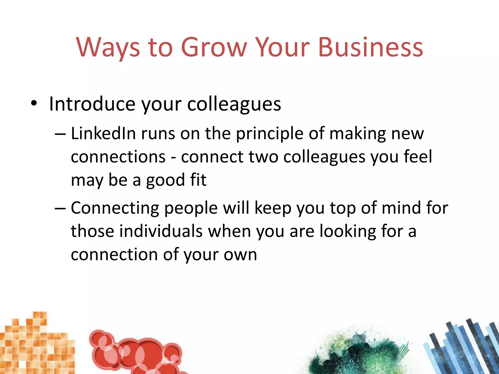 Ways to Grow Your BusinessIntroduce your colleaguesLinkedIn runs on the principle of making new connections - connect two colleagues you feel may be a good fitConnecting people will keep you top of mind for those individuals when you are looking for a connection of your own