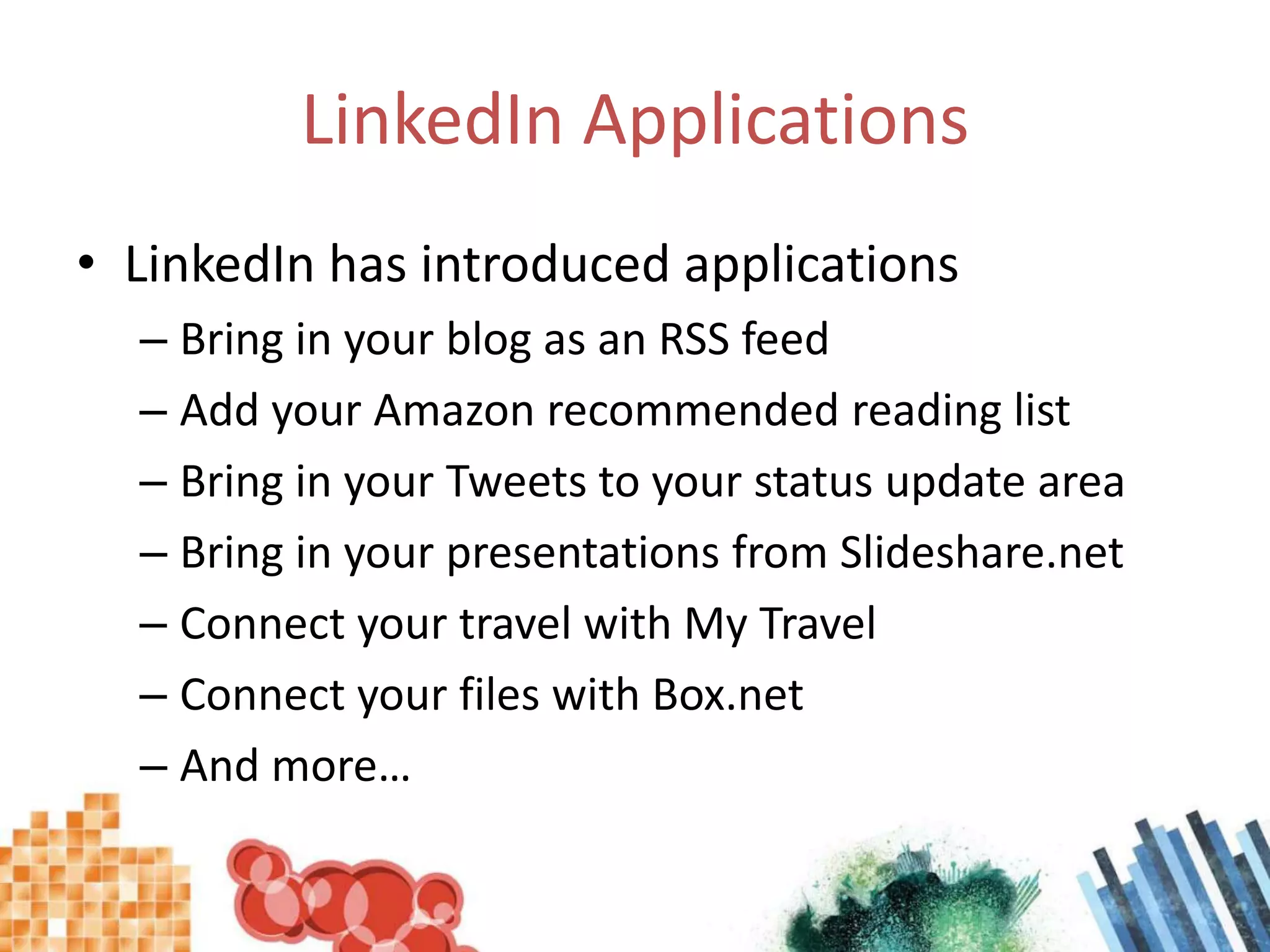 LinkedIn ApplicationsLinkedIn has introduced applicationsBring in your blog as an RSS feedAdd your Amazon recommended reading listBring in your Tweets to your status update areaBring in your presentations from Slideshare.netConnect your travel with My TravelConnect your files with Box.netAnd more…