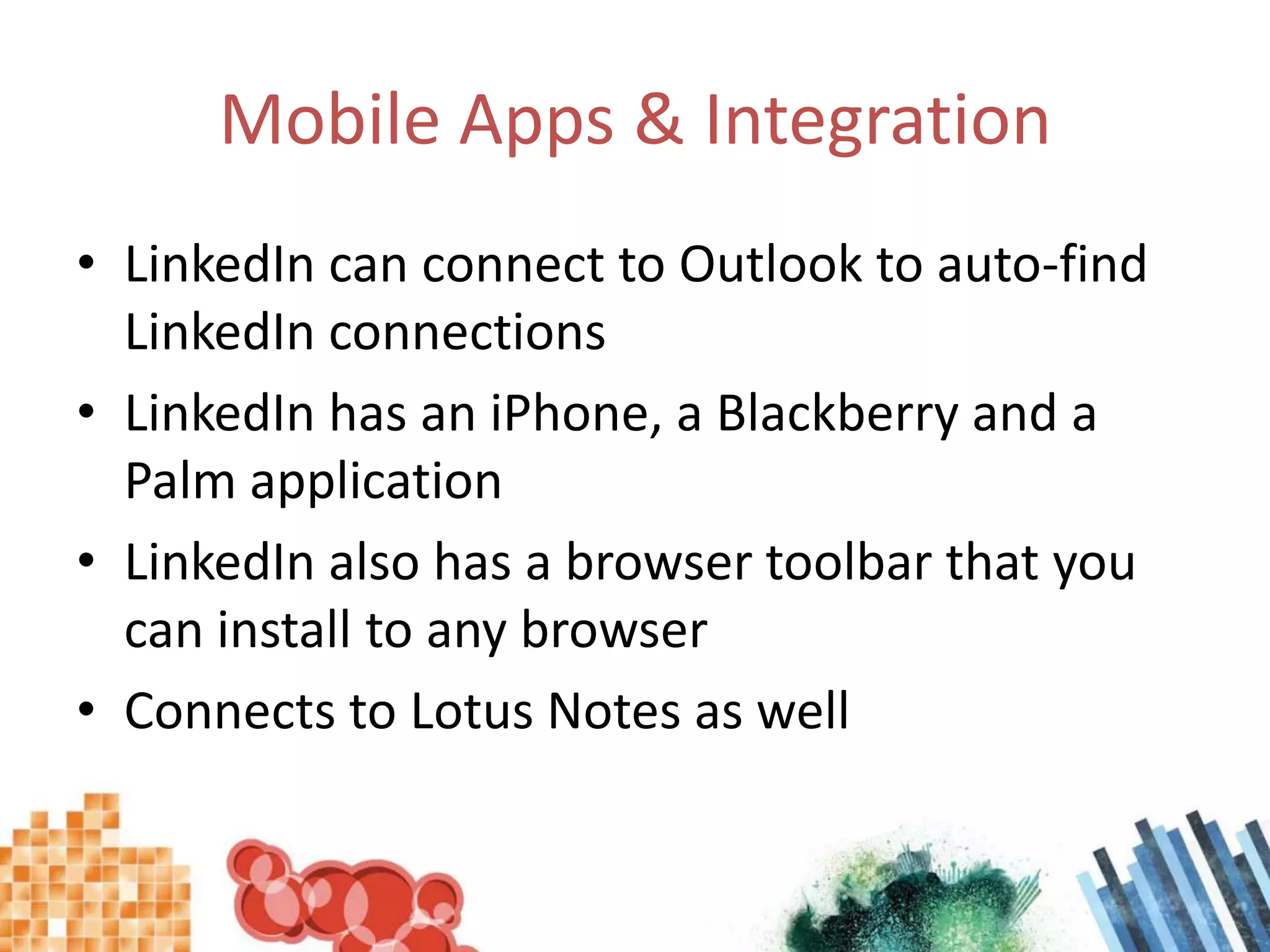Mobile Apps & IntegrationLinkedIn can connect to Outlook to auto-find LinkedIn connectionsLinkedIn has an iPhone, a Blackberry and a Palm applicationLinkedIn also has a browser toolbar that you can install to any browserConnects to Lotus Notes as well