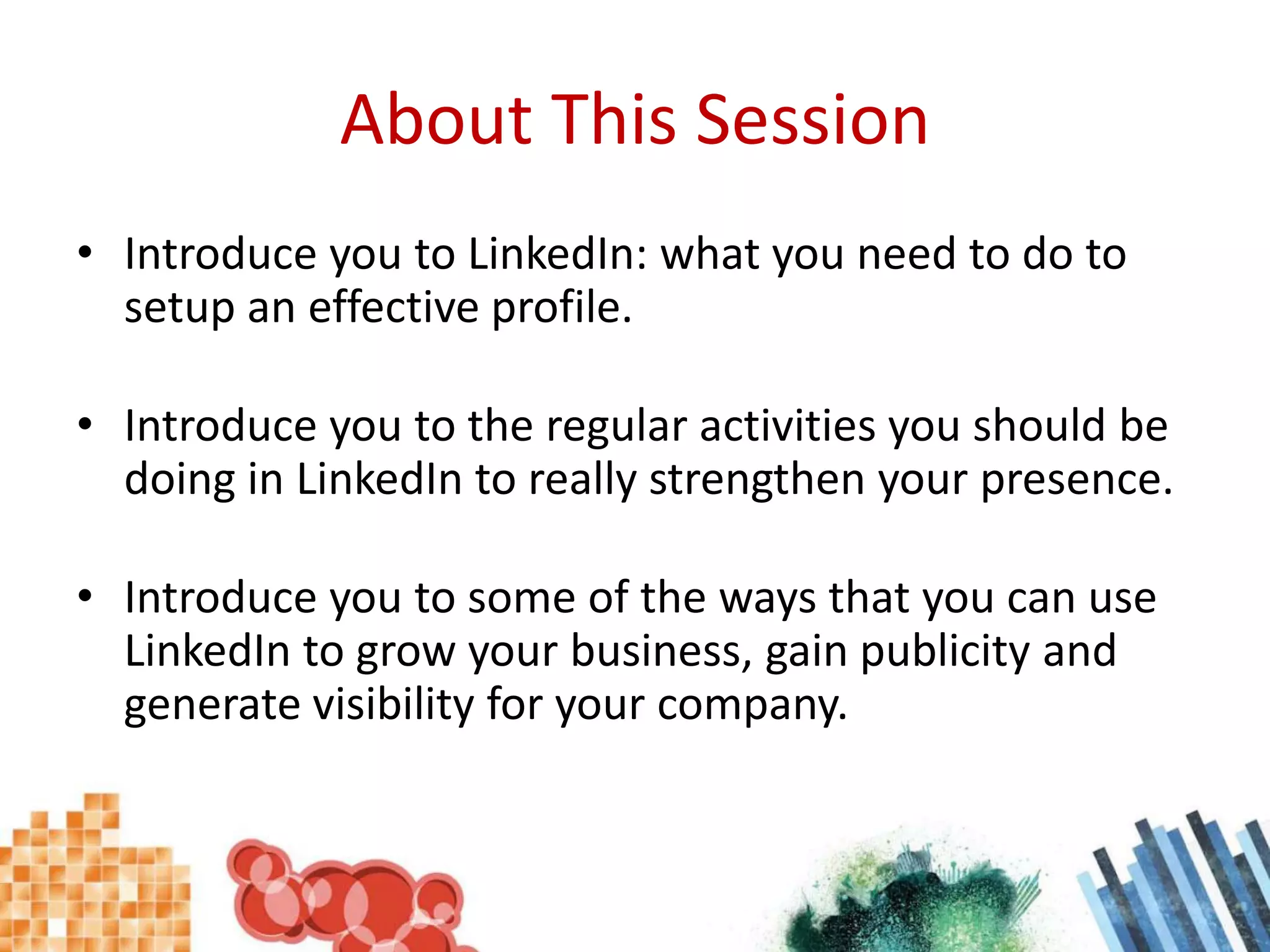 About This SessionIntroduce you to LinkedIn: what you need to do to setup an effective profile.Introduce you to the regular activities you should be doing in LinkedIn to really strengthen your presence.Introduce you to some of the ways that you can use LinkedIn to grow your business, gain publicity and generate visibility for your company.