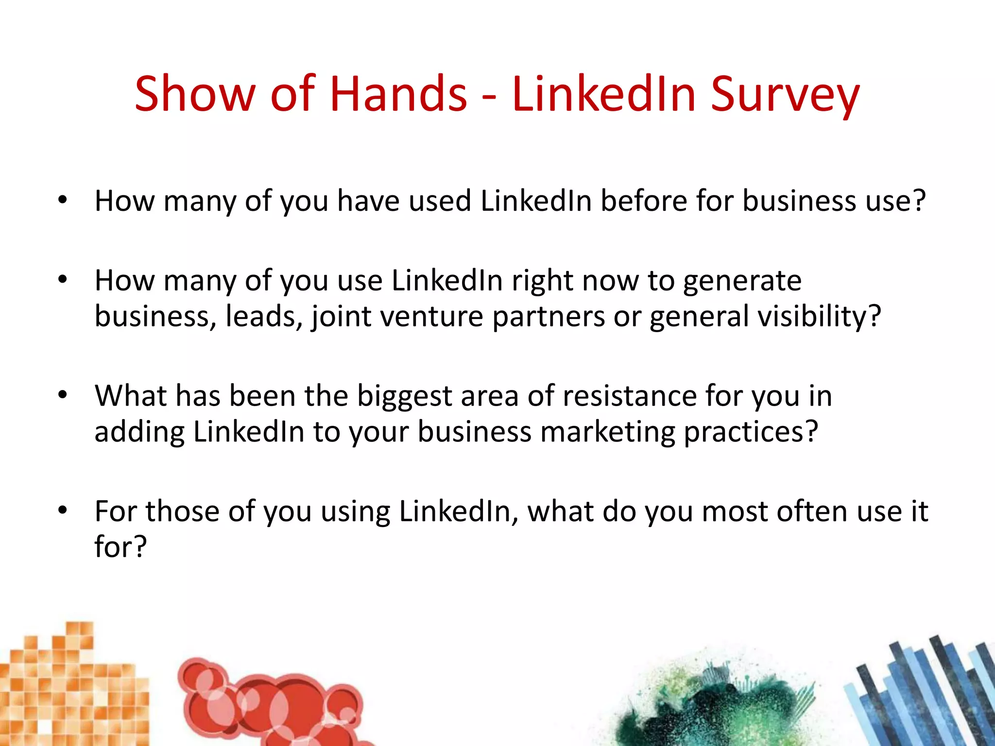 Show of Hands - LinkedIn SurveyHow many of you have used LinkedIn before for business use?How many of you use LinkedIn right now to generate business, leads, joint venture partners or general visibility?What has been the biggest area of resistance for you in adding LinkedIn to your business marketing practices?For those of you using LinkedIn, what do you most often use it for?