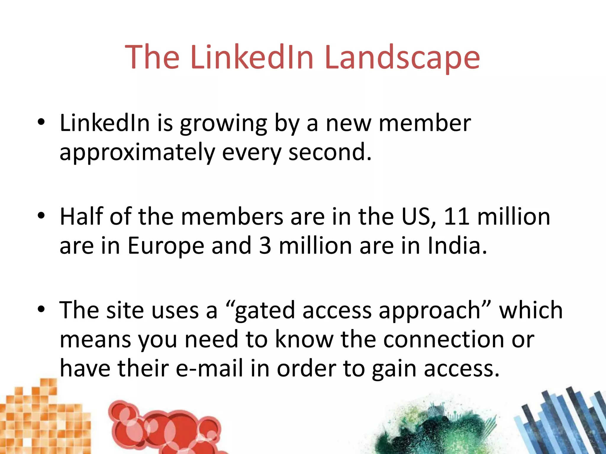The LinkedIn LandscapeLinkedIn is growing by a new member approximately every second.Half of the members are in the US, 11 million are in Europe and 3 million are in India.The site uses a “gated access approach” which means you need to know the connection or have their e-mail in order to gain access.