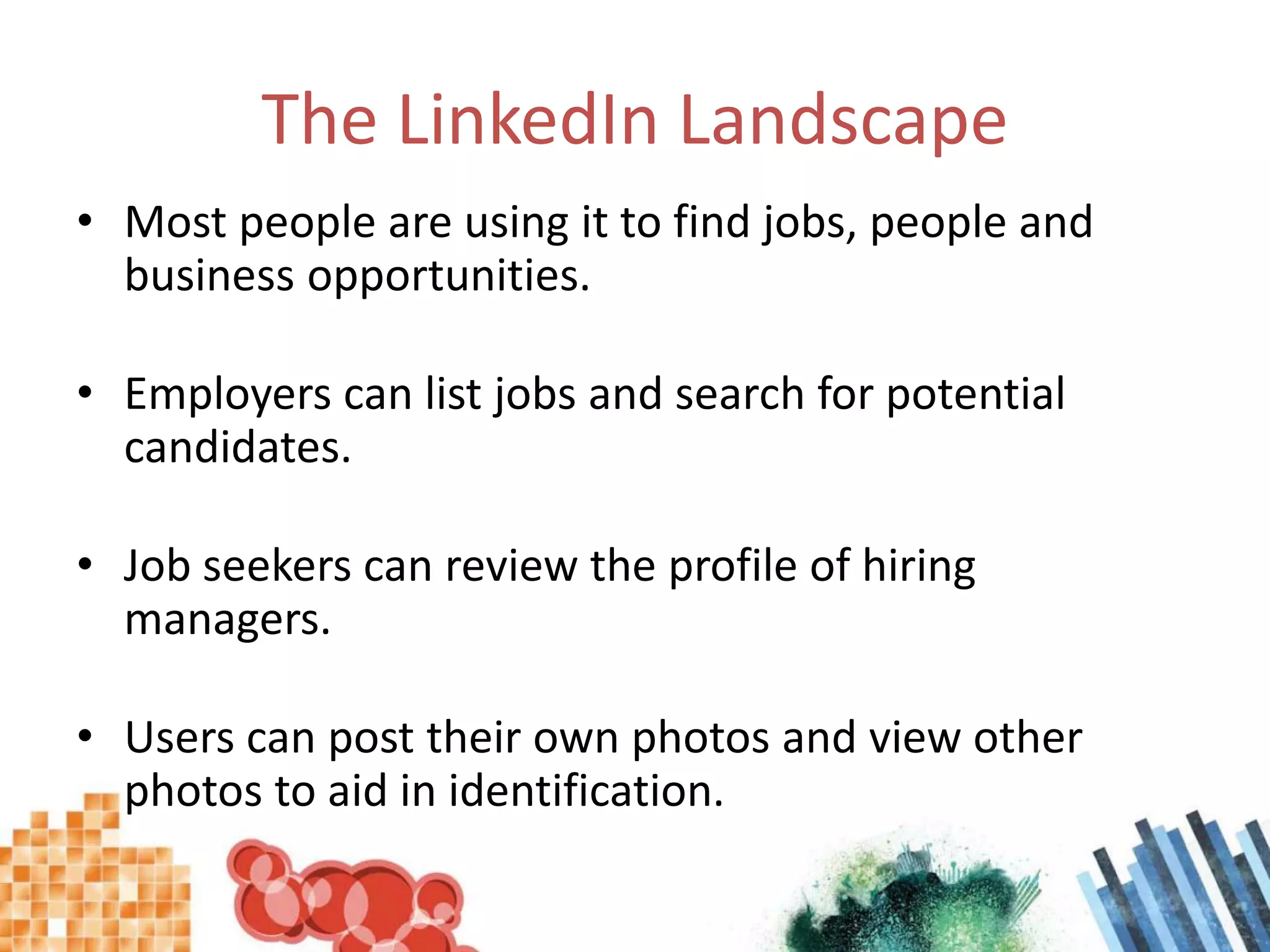 The LinkedIn LandscapeMost people are using it to find jobs, people and business opportunities.Employers can list jobs and search for potential candidates.Job seekers can review the profile of hiring managers.Users can post their own photos and view other photos to aid in identification.