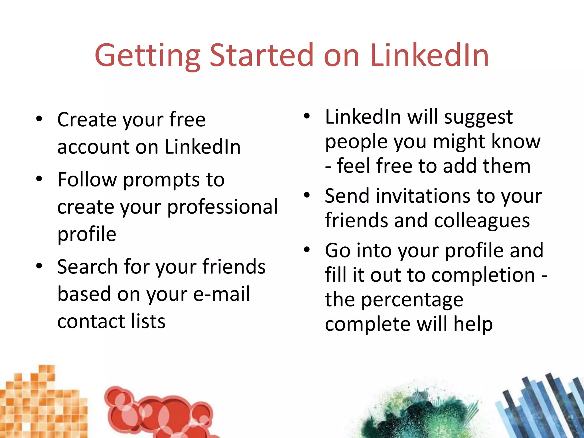 Getting Started on LinkedInCreate your free account on LinkedInFollow prompts to create your professional profileSearch for your friends based on your e-mail contact listsLinkedIn will suggest people you might know - feel free to add themSend invitations to your friends and colleaguesGo into your profile and fill it out to completion - the percentage complete will help
