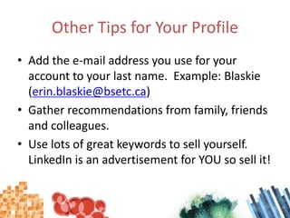 Other Tips for Your ProfileAdd the e-mail address you use for your account to your last name.  Example: Blaskie (erin.blaskie@bsetc.ca)Gather recommendations from family, friends and colleagues.Use lots of great keywords to sell yourself.  LinkedIn is an advertisement for YOU so sell it!