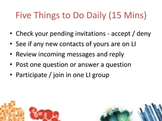 Five Things to Do Daily (15 Mins)Check your pending invitations - accept / denySee if any new contacts of yours are on LIReview incoming messages and replyPost one question or answer a questionParticipate / join in one LI group