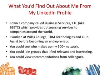 What You’d Find Out About Me From My LinkedIn ProfileI own a company called Business Services, ETC (aka BSETC) which provides outsourcing services to companies around the world.I worked at Willis College, TRM Technologies and Club Assist before becoming an entrepreneur.You could see who makes up my 500+ network.You could join groups that I find relevant and interesting.You could view recommendations from colleagues.