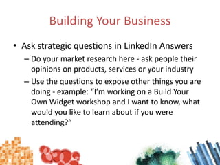 Building Your BusinessAsk strategic questions in LinkedIn AnswersDo your market research here - ask people their opinions on products, services or your industryUse the questions to expose other things you are doing - example: “I’m working on a Build Your Own Widget workshop and I want to know, what would you like to learn about if you were attending?”