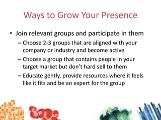 Ways to Grow Your PresenceJoin relevant groups and participate in themChoose 2-3 groups that are aligned with your company or industry and become activeChoose a group that contains people in your target market but don’t hard sell to themEducate gently, provide resources where it feels like it fits and be an expert for the group
