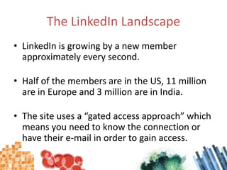 The LinkedIn LandscapeLinkedIn is growing by a new member approximately every second.Half of the members are in the US, 11 million are in Europe and 3 million are in India.The site uses a “gated access approach” which means you need to know the connection or have their e-mail in order to gain access.