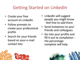 Getting Started on LinkedInCreate your free account on LinkedInFollow prompts to create your professional profileSearch for your friends based on your e-mail contact listsLinkedIn will suggest people you might know - feel free to add themSend invitations to your friends and colleaguesGo into your profile and fill it out to completion - the percentage complete will help